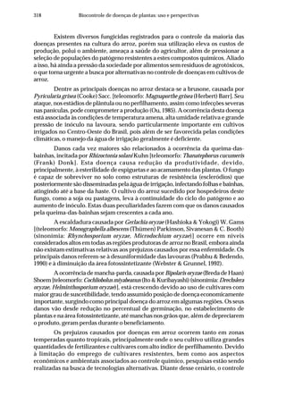 318 Biocontrole de doenças de plantas: uso e perspectivas
Existem diversos fungicidas registrados para o controle da maioria das
doenças presentes na cultura do arroz, porém sua utilização eleva os custos de
produção, polui o ambiente, ameaça a saúde do agricultor, além de pressionar a
seleção de populações do patógeno resistentes a estes compostos químicos. Aliado
a isso, há ainda a pressão da sociedade por alimentos sem resíduos de agrotóxicos,
o que torna urgente a busca por alternativas no controle de doenças em cultivos de
arroz.
Dentre as principais doenças no arroz destaca-se a brusone, causada por
Pyricularia grisea (Cooke) Sacc. [teleomorfo: Magnaporthe grisea (Herbert) Barr]. Seu
ataque, nos estádios de plântula ou no perfilhamento, assim como infecções severas
nas panículas, pode comprometer a produção (Ou, 1985). A ocorrência desta doença
está associada às condições de temperatura amena, alta umidade relativa e grande
pressão de inóculo na lavoura, sendo particularmente importante em cultivos
irrigados no Centro-Oeste do Brasil, pois além de ser favorecida pelas condições
climáticas, o manejo da água de irrigação geralmente é deficiente.
Danos cada vez maiores são relacionados à ocorrência da queima-das-
bainhas, incitada por Rhizoctonia solani Kuhn [teleomorfo: Thanatephorus cucumeris
(Frank) Donk]. Esta doença causa redução da produtividade, devido,
principalmente, à esterilidade de espiguetas e ao acamamento das plantas. O fungo
é capaz de sobreviver no solo como estruturas de resistência (escleródios) que
posteriormente são disseminadas pela água de irrigação, infectando folhas e bainhas,
atingindo até a base da haste. O cultivo do arroz sucedido por hospedeiros deste
fungo, como a soja ou pastagens, leva à continuidade do ciclo do patógeno e ao
aumento de inóculo. Estas duas peculiaridades fazem com que os danos causados
pela queima-das-bainhas sejam crescentes a cada ano.
A escaldadura causada por Gerlachia oryzae (Hashioka & Yokogi) W. Gams
[(teleomorfo: Monographella albescens (Thümen) Parkinson, Sivanesan & C. Booth)
(sinonímia: Rhynchosporium oryzae, Microdochium oryzae)] ocorre em níveis
considerados altos em todas as regiões produtoras de arroz no Brasil, embora ainda
não existam estimativas relativas aos prejuízos causados por essa enfermidade. Os
principais danos referem-se à desuniformidade das lavouras (Prabhu & Bedendo,
1990) e à diminuição da área fotossintetizante (Webster & Grunnel, 1992).
A ocorrência de mancha-parda, causada por Bipolaris oryzae (Breda de Haan)
Shoem[teleomorfo:Cochliobolusmiyabeanus(Ito&Kuribayashi)(sinonímia:Drechslera
oryzae, Helminthosporium oryzae)], está crescendo devido ao uso de cultivares com
maior grau de suscetibilidade, tendo assumido posição de doença economicamente
importante, surgindo como principal doença do arroz em algumas regiões. Os seus
danos vão desde redução no percentual de germinação, no estabelecimento de
plantas e na área fotossintetizante, até manchas nos grãos que, além de depreciarem
o produto, geram perdas durante o beneficiamento.
Os prejuízos causados por doenças em arroz ocorrem tanto em zonas
temperadas quanto tropicais, principalmente onde o seu cultivo utiliza grandes
quantidades de fertilizantes e cultivares com alto índice de perfilhamento. Devido
à limitação do emprego de cultivares resistentes, bem como aos aspectos
econômicos e ambientais associados ao controle químico, pesquisas estão sendo
realizadas na busca de tecnologias alternativas. Diante desse cenário, o controle
 