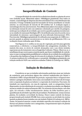 324 Biocontrole de doenças de plantas: uso e perspectivas
Inespecificidade de Controle
A inespecificidade do controle foi avaliada inoculando-se plantas de arroz
com Gerlachia oryzae, Rhizoctonia solani e Meloidogyne graminicola. Para todos os
ensaios, a metodologia de dispensa dos biocontroladores foi a microbiolização das
sementes. O fungo Gerlachia oryzae foi inoculado de forma semelhante ao estudo
anterior, na concentração de inóculo de 104
conídios/ml. A avaliação seguiu a
metodologia descrita anteriormente. Para Rhizoctonia solani a inoculação consistiu
na infestação mensal do solo com substrato colonizado por micélio do patógeno,
sendo que na avaliação de severidade, que ocorreu quando as plantas encontravam-
se no estádio de maturação fisiológica (R7), foi atribuída uma nota de acordo com a
intensidade de sintomas e porcentagem de área infectada (Internacional, 1975).
Para inocular Meloidogyne graminicola, foi utilizada uma suspensão de 5.000 ovos +
juvenis quando as plantas encontravam-se no início do perfilhamento (V4) e as
avaliações foram realizadas após 50 dias.
Nas Figuras 4 e 5, verifica-se em casa-de-vegetação, por três anos agrícolas
consecutivos, a eficiência e a inespecificidade dos antagonistas estudados. Na
maioria dos anos, os níveis de controle alcançados com o uso destes isolados
superaram aos do tratamento com os fungicidas Carboxin+Thiran. Observou-se, à
semelhançadoqueocorreuparaamancha-parda,quehouveestabilidadedecontrole,
uma vez que os antagonistas possibilitaram a redução da severidade da escaldadura
e da queima-das-bainhas ao longo de três anos de avaliações (Ludwig et al., 2007d).
A mesma tendência foi verificada para o nematóide Meloidogyne graminicola com
redução média de 24,8% nas variáveis avaliadas (Tabela 3) (Ludwig et al., 2007b).
Indução de Resistência
Considerou-se que os isolados selecionados poderiam atuar por indução
de resistência, pois preenchem alguns dos critérios estabelecidos por Steiner e
Schönbeck (1995): inespecificidade da proteção, separação física e temporal entre
indutor e patógeno desafiador, bem como a necessidade de um intervalo de tempo
entre a exposição da planta ao indutor e a expressão da resistência. Para tanto, foi
instalado um experimento, em casa-de-vegetação, onde os antagonistas foram
dispensados via microbiolização de sementes e as plantas inoculadas com Bipolaris
oryzae no estádio de emborrachamento (R3). No momento da inoculação e sete dias
após, foi retirada a folha imediatamente abaixo da folha bandeira para a
quantificação da atividade específica de peroxidases. Paralelamente, nessas mesmas
plantas, foi avaliada a severidade da doença. Houve maior controle da doença
proporcionado pelo isolado DFs306, bem como aumento na atividade da enzima
quando as plantas foram tratadas com este isolado (Tabela 4) (Ludwig et al., 2007a).
Assim, foi possível associar a maior atividade especifica da enzima à redução da
doença nas plantas tratadas com o antagonista, comportamento típico de plantas
cuja resistência foi induzida.
 