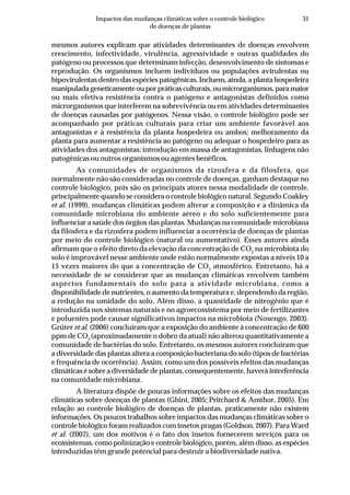 31Impactos das mudanças climáticas sobre o controle biológico
de doenças de plantas
mesmos autores explicam que atividades determinantes de doenças envolvem
crescimento, infectividade, virulência, agressividade e outras qualidades do
patógeno ou processos que determinam infecção, desenvolvimento de sintomas e
reprodução. Os organismos incluem indivíduos ou populações avirulentas ou
hipovirulentas dentro das espécies patogênicas. Incluem, ainda, a planta hospedeira
manipulada geneticamente ou por práticas culturais, ou microrganismos, para maior
ou mais efetiva resistência contra o patógeno e antagonistas definidos como
microrganismos que interferem na sobrevivência ou em atividades determinantes
de doenças causadas por patógenos. Nessa visão, o controle biológico pode ser
acompanhado por práticas culturais para criar um ambiente favorável aos
antagonistas e à resistência da planta hospedeira ou ambos; melhoramento da
planta para aumentar a resistência ao patógeno ou adequar o hospedeiro para as
atividades dos antagonistas; introdução em massa de antagonistas, linhagens não
patogênicas ou outros organismos ou agentes benéficos.
As comunidades de organismos da rizosfera e da filosfera, que
normalmente não são consideradas no controle de doenças, ganham destaque no
controle biológico, pois são os principais atores nessa modalidade de controle,
principalmente quando se considera o controle biológico natural. Segundo Coakley
et al. (1999), mudanças climáticas podem alterar a composição e a dinâmica da
comunidade microbiana do ambiente aéreo e do solo suficientemente para
influenciar a saúde dos órgãos das plantas. Mudanças na comunidade microbiana
da filosfera e da rizosfera podem influenciar a ocorrência de doenças de plantas
por meio do controle biológico (natural ou aumentativo). Esses autores ainda
afirmam que o efeito direto da elevação da concentração de CO2
na microbiota do
solo é improvável nesse ambiente onde estão normalmente expostas a níveis 10 a
15 vezes maiores do que a concentração de CO2
atmosférico. Entretanto, há a
necessidade de se considerar que as mudanças climáticas envolvem também
aspectos fundamentais do solo para a atividade microbiana, como a
disponibilidade de nutrientes, o aumento da temperatura e, dependendo da região,
a redução na umidade do solo. Além disso, a quantidade de nitrogênio que é
introduzida nos sistemas naturais e no agroecossistema por meio de fertilizantes
e poluentes pode causar significativos impactos na microbiota (Nosengo, 2003).
Grüter et al. (2006) concluíram que a exposição do ambiente à concentração de 600
ppm de CO2
(aproximadamente o dobro da atual) não alterou quantitativamente a
comunidade de bactérias do solo. Entretanto, os mesmos autores concluíram que
a diversidade das plantas altera a composição bacteriana do solo (tipos de bactérias
e frequência de ocorrência). Assim, como um dos possíveis efeitos das mudanças
climáticas é sobre a diversidade de plantas, consequentemente, haverá interferência
na comunidade microbiana.
A literatura dispõe de poucas informações sobre os efeitos das mudanças
climáticas sobre doenças de plantas (Ghini, 2005; Pritchard & Amthor, 2005). Em
relação ao controle biológico de doenças de plantas, praticamente não existem
informações. Os poucos trabalhos sobre impactos das mudanças climáticas sobre o
controle biológico foram realizados com insetos pragas (Goldson, 2007). Para Ward
et al. (2007), um dos motivos é o fato dos insetos fornecerem serviços para os
ecossistemas, como polinização e controle biológico, porém, além disso, as espécies
introduzidas têm grande potencial para destruir a biodiversidade nativa.
 
