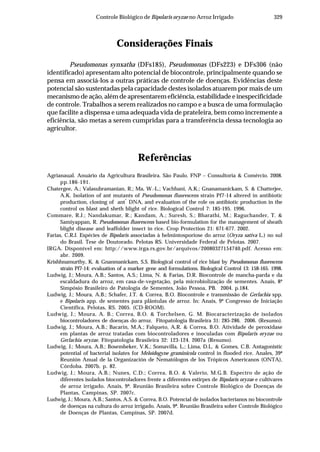 329Controle Biológico de Bipolaris oryzae no Arroz Irrigado
Considerações Finais
Pseudomonas synxatha (DFs185), Pseudomonas (DFs223) e DFs306 (não
identificado) apresentam alto potencial de biocontrole, principalmente quando se
pensa em associá-los a outras práticas de controle de doenças. Evidências deste
potencial são sustentadas pela capacidade destes isolados atuarem por mais de um
mecanismo de ação, além de apresentarem eficiência, estabilidade e inespecificidade
de controle. Trabalhos a serem realizados no campo e a busca de uma formulação
que facilite a dispensa e uma adequada vida de prateleira, bem como incremente a
eficiência, são metas a serem cumpridas para a transferência dessa tecnologia ao
agricultor.
Referências
Agrianaual. Anuário da Agricultura Brasileira. São Paulo. FNP – Consultoria & Comércio. 2008.
pp.186-191.
Chatergee, A.; Valasubramanian, R.; Ma, W.-L.; Vachhani, A.K.; Gnanamanickam, S. & Chatterjee,
A.K. Isolation of ant mutants of Pseudomonas fluorescens strain Pf7-14 altered in antibiotic
production, cloning of ant
+
DNA, and evaluation of the role os antibiotic production in the
control os blast and sheth blight of rice. Biological Control 7: 185-195. 1996.
Commare, R.J.; Nandakumar, R.; Kandam, A.; Suresh, S.; Bharathi, M.; Raguchander, T. &
Samiyappan, R. Pseudomonas fluorescens based bio-formulation for the management of sheath
blight disease and leaffolder insect in rice. Crop Protection 21: 671-677. 2002.
Farias, C.R.J. Espécies de Bipolaris associadas à helmintosporiose do arroz (Oryza sativa L.) no sul
do Brasil. Tese de Doutorado. Pelotas RS. Universidade Federal de Pelotas. 2007.
IRGA. Disponível em: http://www.irga.rs.gov.br/arquivos/20080327154740.pdf. Acesso em:
abr. 2009.
Krishhnamurthy, K. & Gnanmanickam, S.S. Biological control of rice blast by Pseudomonas fluorescens
strain Pf7-14: evaluation of a marker gene and formulations. Biological Control 13: 158-165. 1998.
Ludwig, J.; Moura, A.B.; Santos, A.S.; Lima, N. & Farias, D.R. Biocontrole de mancha-parda e da
escaldadura do arroz, em casa-de-vegetação, pela microbiolização de sementes. Anais, 8º
Simpósio Brasileiro de Patologia de Sementes, João Pessoa, PB. 2004. p.184.
Ludwig, J.; Moura, A.B.; Schafer, J.T. & Correa, B.O. Biocontrole e transmissão de Gerlachia spp.
e Bipolaris app. de sementes para plântulas de arroz. In: Anais, 9º Congresso de Iniciação
Científica, Pelotas, RS. 2005. (CD-ROOM).
Ludwig, J.; Moura, A. B.; Correa, B.O. & Torchelsen, G. M. Biocaracterização de isolados
biocontroladores de doenças do arroz. Fitopatologia Brasileira 31: 285-286. 2006. (Resumo).
Ludwig, J.; Moura, A.B.; Bacarin, M.A.; Falqueto, A.R. & Correa, B.O. Atividade de peroxidase
em plantas de arroz tratadas com biocontroladores e inoculadas com Bipolaris oryzae ou
Gerlachia oryzae. Fitopatologia Brasileira 32: 123-124. 2007a (Resumo).
Ludwig, J.; Moura, A.B.; Bosembeker, V.K.; Somavilla, L.; Lima, D.L. & Gomes, C.B. Antagonistic
potential of bacterial isolates for Meloidogyne graminicola control in flooded rice. Anales, 39ª
Reunión Anual de la Organización de Nematólogos de los Trópicos Americanos (ONTA),
Córdoba. 2007b. p. 82.
Ludwig, J.; Moura, A.B.; Nunes, C.D.; Correa, B.O. & Valerio, M.G.B. Espectro de ação de
diferentes isolados biocontroladores frente a diferentes estirpes de Bipolaris oryzae e cultivares
de arroz irrigado. Anais, 9ª. Reunião Brasileira sobre Controle Biológico de Doenças de
Plantas, Campinas, SP. 2007c.
Ludwig, J.; Moura, A.B.; Santos, A.S. & Correa, B.O. Potencial de isolados bacterianos no biocontrole
de doenças na cultura do arroz irrigado. Anais, 9ª. Reunião Brasileira sobre Controle Biológico
de Doenças de Plantas, Campinas, SP. 2007d.
 