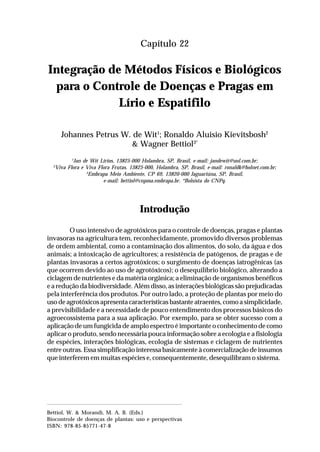 331Integração de Métodos Físicos e Biológicos para o Controle
de Doenças e Pragas em Lírio e Espatifilo
Capítulo 22
Integração de Métodos Físicos e Biológicos
para o Controle de Doenças e Pragas em
Lírio e Espatifilo
Johannes Petrus W. de Wit1
; Ronaldo Aluisio Kievitsbosh2
& Wagner Bettiol3*
1
Jan de Wit Lírios, 13825-000 Holambra, SP, Brasil, e-mail: jandewit@uol.com.br;
2
Viva Flora e Viva Flora Frutas, 13825-000, Holambra, SP, Brasil, e-mail: ronaldk@holnet.com.br;
3
Embrapa Meio Ambiente, CP 69, 13820-000 Jaguariúna, SP, Brasil,
e-mail: bettiol@cnpma.embrapa.br. *Bolsista do CNPq.
Introdução
O uso intensivo de agrotóxicos para o controle de doenças, pragas e plantas
invasoras na agricultura tem, reconhecidamente, promovido diversos problemas
de ordem ambiental, como a contaminação dos alimentos, do solo, da água e dos
animais; a intoxicação de agricultores; a resistência de patógenos, de pragas e de
plantas invasoras a certos agrotóxicos; o surgimento de doenças iatrogênicas (as
que ocorrem devido ao uso de agrotóxicos); o desequilíbrio biológico, alterando a
ciclagem de nutrientes e da matéria orgânica; a eliminação de organismos benéficos
e a redução da biodiversidade. Além disso, as interações biológicas são prejudicadas
pela interferência dos produtos. Por outro lado, a proteção de plantas por meio do
uso de agrotóxicos apresenta características bastante atraentes, como a simplicidade,
a previsibilidade e a necessidade de pouco entendimento dos processos básicos do
agroecossistema para a sua aplicação. Por exemplo, para se obter sucesso com a
aplicação de um fungicida de amplo espectro é importante o conhecimento de como
aplicar o produto, sendo necessária pouca informação sobre a ecologia e a fisiologia
de espécies, interações biológicas, ecologia de sistemas e ciclagem de nutrientes
entre outras. Essa simplificação interessa basicamente à comercialização de insumos
que interferem em muitas espécies e, consequentemente, desequilibram o sistema.
Bettiol, W. & Morandi, M. A. B. (Eds.)
Biocontrole de doenças de plantas: uso e perspectivas
ISBN: 978-85-85771-47-8
 