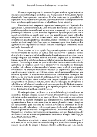 332 Biocontrole de doenças de plantas: uso e perspectivas
Um aspecto preocupante é o aumento da quantidade de ingrediente ativo
dos agrotóxicos utilizada por unidade de área (Campanhola & Bettiol, 2003). Apesar
da evolução desses produtos nas últimas décadas, em termos de quantidade de
ingrediente ativo recomendado por área, ocorreu aumento do uso em praticamente
todas as culturas, principalmente nas produzidas de forma intensiva.
Entretanto, ainda são poucos os produtos biocompatíveis à disposição dos
agricultores. Ao mesmo tempo, há uma demanda da sociedade por alimentos e
produtos agrícolas sem resíduos de agrotóxicos e uma grande preocupação com a
preservação ambiental. Assim, mercados de produtos agrícolas produzidos sem o
uso de agrotóxicos ou aqueles com selos que garantem que foram utilizados
adequadamente estão em franco crescimento. Associado a isso, a sociedade se
defronta com grandes problemas ambientais, sociais e econômicos causados pelas
mudanças climáticas globais. Esses aspectos fazem com que a situação do uso dos
agrotóxicos seja amplamente discutida e com isso ocupe espaço crescente na mídia
nacional e internacional.
Essas pressões e a preocupação de grupos de agricultores têm levado ao
desenvolvimento de sistemas de cultivo mais sustentáveis e, portanto, menos
dependentes do uso de agrotóxicos. O conceito de agricultura sustentável envolve o
manejo adequado dos recursos naturais, evitando a degradação do ambiente de
forma a permitir a satisfação das necessidades humanas das gerações atuais e
futuras. Esse enfoque altera as prioridades dos sistemas convencionais de
agricultura em relação ao uso de fontes não renováveis, principalmente de energia
e muda a visão sobre os níveis adequados do balanço entre a produção e os impactos
no ambiente. As alterações implicam na redução da dependência por produtos
químicos e outros insumos energéticos e o maior uso de processos biológicos nos
sistemas agrícolas. Os sistemas mais sustentáveis buscam obter vantagens das
interações de ocorrência natural. Os sistemas sustentáveis dão ênfase ao manejo
das relações biológicas, como aquelas entre pragas e predadores, patógenos e
antagonistas e em processos naturais, como a fixação biológica do nitrogênio e a
solubilizaçãodefósforo,aoinvésdousodemétodosquímicos.Oobjetivoéaumentar
e sustentar as interações biológicas nas quais a produção agrícola está baseada, ao
invés de reduzir e simplificar essas interações.
Um dos principais problemas da sustentabilidade agrícola refere-se ao
controle de doenças, pragas e plantas invasoras. Diversas técnicas utilizadas para
minimizar os danos ocasionados por esses problemas fitossanitários contaminam
o ambiente ou causam alterações que comprometem a sustentabilidade do
agroecossistema. Para reverter essa situação, as complexas interações biológicas
são fundamentais para o sucesso do controle, devendo ser analisadas de modo
holísticoeconsideradasalongo,enãoemcurtoprazo.Assimsendo,háanecessidade
de um amplo conhecimento da ecologia de sistemas (Atkinson & McKinlay, 1995).
O resgate dos princípios e mecanismos que operam nos sistemas da natureza pode
auxiliar na obtenção de sistemas agrícolas mais sustentáveis (Colégio, 1996; Reijntjes
et al., 1992; Gliessman, 2005).
Entretanto, nem sempre o uso de técnicas biocompatíveis isoladamente é
suficiente para a obtenção de um controle adequado, mas é fundamental para o
manejo integrado de pragas e doenças. Dentre as técnicas que estão sendo
 