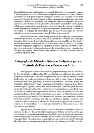 333Integração de Métodos Físicos e Biológicos para o Controle
de Doenças e Pragas em Lírio e Espatifilo
disponibilizadas para os agricultores, o controle biológico vem ganhando espaço.
A sua integração com outras medidas de manejo é bastante discutida, especialmente
no contexto do manejo ecológico de doenças de plantas. Esse manejo é conceituado
como um “conjunto de estratégias e de práticas empregadas com base nos princípios
de controle de doenças de plantas, com o objetivo de reduzir as perdas em níveis
toleráveis, sem interferir, acentuadamente, no ambiente” (Mizubuti & Maffia, 2001).
Enfatiza-seoempregointegradodetáticasemétodossejamelesculturais,mecânicos,
físicos, legislativos, biológicos, de resistência genética, entre outros, com vista à
prevenção e à redução da intensidade das doenças. A associação do controle
biológico com outras estratégias de controle é altamente desejável.
A integração de métodos de manejo para mais de um patógeno ou pragas ao
mesmo tempo aumenta as chances de sucesso de controle e contribui para a redução
de custos. A integração de métodos fitossanitários é a principal forma de reduzir o
uso de agrotóxicos em sistemas de produção, como tem se buscado no manejo
integrado de pragas e na produção integrada de várias culturas. Entretanto, o seu
sucesso só será possível após o conhecimento das possíveis interações entre plantas,
fitófagos e patógenos e seus efeitos sobre a eficiência dos métodos considerados
(Morandi & Bettiol, 2008).
Integração de Métodos Físicos e Biológicos para o
Controle de Doenças e Pragas em Lírio
A integração foi desenvolvida em uma propriedade especializada no cultivo
de lírio, localizada em Holambra, SP, com histórico de utilização intensiva de
fungicidas, inseticidas e acaricidas. Os problemas fitossanitários no lírio, cultura
de alto valor agregado, são limitantes para o seu cultivo. Dentre esses se destacam
as doenças causadas por Botrytis elliptica, Phytophthora, Fusarium, Sclerotinia,
Penicillium, Rhizoctonia e Pythium e as pragas como pulgões, “fungus gnatus”, bicho
mineiro, tripes e lagartas. Além disso, lesmas, caramujos, camundongos e pássaros
são problemas importantes. Para resolver esses problemas lançava-se mão de mais
de 30 marcas comerciais de agrotóxicos, com um custo de R$10,00/m2
/ano, em
uma área cultivada de 13.500 m2
. Entretanto, para que os produtos funcionassem
adequadamente precisava-se utilizar doses cada vez mais altas, produtos cada vez
mais tóxicos (faixa vermelha e amarela) e as perdas por pragas e doenças eram
crescentes. Aliado a isso, os produtos não tinham registro para lírios. Finalmente,
chegou-se à necessidade de se utilizar brometo metila para manter em
funcionamento o sistema.
A partir desse ponto foi tomada a decisão de alterar o sistema de cultivo. A
primeira medida foi deixar de utilizar agrotóxicos de faixa vermelha, sendo que
essa fase demorou aproximadamente um ano. Mais um ano foi gasto para substituir
os de faixa amarela. Finalmente, em mais um ano deixou-se de utilizar agrotóxicos
na propriedade. Paralelamente à substituição dos agrotóxicos foi também alterada
a fertilização da cultura para permitir a sobrevivência dos agentes de biocontrole.
 