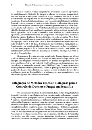 334 Biocontrole de doenças de plantas: uso e perspectivas
Para se obter um controle integrado dos problemas, o uso dos agrotóxicos
foi paulatinamente eliminado do sistema produtivo por meio da integração de
métodos biocompatíveis para o controle de pragas e doenças, introduzindo uma
diversidade de microrganismos. De um modo geral, a produção atual baseia-se na
colonização de um substrato desinfestado com vapor, comTrichoderma, Metarhizium,
Beauveria e microrganismos presentes em biofertilizante produzido aerobicamente,
visando à eliminação do vácuo biológico promovido pela desinfestação. Além disso,
são realizadas pulverizações com Trichoderma, Clonostachys, Metarhizium, Beauveria
e Bacillus thuringiensis israelensis. Quando necessário, utiliza-se óleo de nin, própolis,
fosfito e piro-alho, entre outros. Associado a esses produtos e a uma fertilização
equilibrada, controlada diariamente, um programa de sanitização, com a eliminação
de plantas e partes de plantas doentes, é mantido em todas as estufas. Além disso,
faz-se uso de armadilhas e se controla a umidade relativa do ar dentro das casas-
de-vegetação. Todas as caixarias, vasos e demais utensílios utilizados em cada
ciclo produtivo (30 a 90 dias, dependendo das variedades cultivadas) são
desinfestados com substância à base de pinho. Atualmente nenhum agrotóxicos é
utilizado, exceção para as flores destinadas ao mercado externo, cujos bulbos são
tratados com Confidor® antes do plantio para o controle de pulgões, devido às
barreiras fitossanitárias.
O sucesso se deve não apenas à substituição dos agrotóxicos por algum
produto biocompatível, mas sim pela alteração de todo o sistema de produção, pois
a simples substituição de produtos pode levar aos mesmos desequilíbrios causados
pelos agrotóxicos. A área cultivada hoje é de 27.500 m2
com custo aproximado para
controle dos problemas fitossanitários em R$3,00/m2
/ano. Entretanto, o sistema
ainda apresenta diversos problemas, sendo os principais relacionados com a
qualidade dos produtos biológicos, registro desses produtos, fornecedores
qualificados, controle de qualidade e, principalmente, poucos agricultores com
sistemas integrados para troca de informações.
Integração de Métodos Físicos e Biológicos para o
Controle de Doenças e Pragas em Espatifilo
Um sistema semelhante ao descrito foi adotado na cultura de Spathiphyllum
(espatifilo, bandeira-branca, lírio da paz) que tem como principal doença a causada
por Cylindrocladium spathiphylli, além de Pythium, Phytophthora e “fungus gnatus”.
A podridão de raiz e colo causada por Cylindrocladium é limitante para a cultura e
os fungicidas disponíveis no mercado não são registrados para uso e não apresentam
a eficiência desejada, devido aos problemas com a resistência do patógeno. Nesse
exemploéimportanteconsideraraindaociclodaculturaqueéde18meses,portanto,
exposta por longo período aos problemas fitossanitários. Assim, considerando esses
fatos, foi decidido substituir os agrotóxicos por técnicas alternativas de controle.
Nas estufas de produção foi estabelecido um programa de substituição de fungicidas
por técnicas que não causem estresses às plantas. Inicialmente o substrato de
crescimentodesinfestadoéenriquecidocombiofertilizanteproduzidoaerobicamente
 