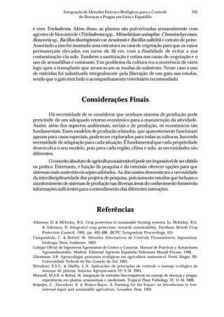 335Integração de Métodos Físicos e Biológicos para o Controle
de Doenças e Pragas em Lírio e Espatifilo
e com Trichoderma. Além disso, as plantas são pulverizadas semanalmente com
agentes de biocontrole (Trichoderma spp., Metarhizium anisopliae, Clonostachys rosea,
Beauveria sp., Bacillus thuringiensis var israelensis e Bacillus subtilis) e extrato de peixe.
Associado a isso foi montada uma estrutura na casa de vegetação para que os vasos
permaneçam elevados em torno de 30 cm, com a finalidade de evitar a sua
contaminação via solo. Também a sanitização é rotina nas casas-de-vegetação e o
uso de armadilhas é constante. Um problema da cultura era a ocorrência de ratos
logo após o transplante que arrancavam as mudas do substrato. Nesse caso o uso
de raticidas foi substituído integralmente pela liberação de um gato nas estufas,
sendo que o gato tem todo o acompanhamento veterinário recomendado.
Considerações Finais
Há necessidade de se considerar que nenhum sistema de produção pode
prescindir de um adequado retorno econômico para a manutenção da atividade.
Assim, além dos aspectos ambientais, sociais e de produção, os econômicos são
fundamentais. Esses modelos de produção relatados, que aparentemente funcionam
apenas para casos especiais, podem ser explorados para todas as culturas, havendo
necessidade de adaptação para cada situação. É fundamental que cada propriedade
desenvolva o seu modelo, pois para cada região, clima e solo, as necessidades são
diferentes.
Oconceitoabsolutodeagriculturasustentávelpodeserimpossíveldeserobtido
na prática. Entretanto, é função da pesquisa e da extensão oferecer opções para que
sistemasmaissustentáveissejamadotados.Asdiscussõesdemonstramanecessidade
dainterdisciplinaridadedosprojetosdepesquisa,poissomenteestudosqueincluamo
monitoramentodesistemasdeproduçãonasdiversasáreasdoconhecimentofornecerão
informaçõessuficientesparaoentendimentodasdiferentesinterações.
Referências
Atkinson, D. & Mckinlay, R.G. Crop protection in sustainable farming systems. In: Mckinlay, R.G.
& Atkinson, D. Integrated crop protection: towards sustainability. Farnham. British Crop
Protection Council. 1995. pp. 483-488. (BCPC Symposium Proceedings, 63).
Campanhola, C. & Bettiol, W. Métodos Alternativos de Controle Fitossanitário. Jaguariúna.
Embrapa Meio Ambiente. 2003.
Colégio Oficial de Ingenieros Agronomos de Centro y Canarias. Manual de Prácticas y Actuaciones
Agroambientales. Madrid. Editorial Agricola Española/Ediciones Mundi-Prensa. 1996.
Gliessman, S.R. Agroecologia: processos ecológicos em agricultura sustentável. Porto Alegre, RS.
Universidade Federal do Rio Grande do Sul. 2005.
Mizubuti, E.S.G. & Maffia, L.A. Aplicações de princípios de controle o manejo ecológico de
doenças de plantas. Informe Agropecuário 22: 9-18. 2001.
Morandi, M.A.B. & Bettiol, W. Integração de métodos biocompatíveis no manejo de doenças e pragas:
experiências em plantas ornamentais e medicinais. Tropical Plant Pathology 33: 31-34. 2008.
Reijntjes, C.; Haverkort, B. & Waters-Bayer, A. Farming for the Future: an introduction to low-
external-input and sustainable agriculture. Leusden. Ileia. 1992.
 