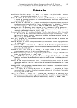 341Integração de Métodos Físicos e Biológicos no Controle de Doenças
em Viveiros de Plantas Medicinais: Estudo de Caso com Cordia verbenacea
Referências
Barroso, I.C.E.; Oliveira, F.; Branco, L.H.Z.; Kato, E.T.M. & Dias, T.G. O gênero Cordia L.: Botânica,
química e farmacologia. Revista Lecta 20: 15-34. 2002.
Bettiol, W. & Ghini, R. Proteção de plantas em sistemas agrícolas alternativos. In: Campanhola, C.
& Bettiol, W. Métodos alternativos de controle fitossanitário. Jaguariúna. Embrapa Meio
Ambiente. 2003. pp. 80-96.
Bettiol, W.; Ghini, R. & Morandi, M.A.B. Alguns métodos alternativos para o controle de doenças
de plantas disponíveis no Brasil. In: Venzon, M.; Paula Júnior, T.J. & Pallini, A. Controle
alternativo de pragas e doenças. Viçosa. EPAMIG/CTZM:UFV. 2005. pp. 163-183.
Carvalho Jr., D.C.P.M.; Rodrigues, R.F.O.; Sawaya, A.C.H.F.; Marques, M.O.M. & Shimizu, M.T.
Chemical composition and antimicrobial activity of the essential oil of Cordia verbenacea.
Journal of Ethnopharmacology 95: 297-301. 2004.
Fernandes, E.S.; Passos, G.F.; Medeiros, R.; Cunha, F.M.; Ferreira, J.; Campos, M.M.; Pianowski,
L.F. & Calixto, J.B. Anti-inflammatory effects of compounds alpha-humulene and (-)-trans-
caryophyllene isolated from the essential oil of Cordia verbenacea. European Journal of
Pharmacology 569: 228-236. 2007.
Ferri, M.G.; Menezes, N.L. & Monteiro-Scanavacca, W.R. Glossário Ilustrado de Botânica. 1ed.
São Paulo. Nobel. 1981.
Ghini, R. & Bettiol, W. Coletor solar para desinfestação de substratos. Summa Phytopathologica
17: 281-286. 1991.
Lourenzani, A.E.B.S.; Lourenzani, W.L. & Batalha, M.O. Barreiras e oportunidades na
comercialização de plantas medicinais provenientes da agricultura familiar. Informações
Econômicas 34: 15-25. 2004.
Lorenzi, H.; Souza, H.M., Torres, M.A. & Bacher, V.L.B. Árvores Exóticas no Brasil: Madeireiras,
ornamentais e aromáticas. Nova Odessa. Plantarum. 2003.
Luz, M.T. Contemporary culture and complementary medicine: New paradigm in health in the
end of the century. Physis 15: 145-176. 2005.
Magalhães, P.M. University of Campinas, Brazil: an interesting model of interaction with MAP
producers. Newsletter of the International Council for Medicinal and Aromatic Plants 10: 24-
27. 2004.
Morandi, M.A.B. Integração de métodos físicos e biológicos de doenças em viveiros de plantas
medicinais: estudo de caso com Cordia verbenacea. Summa Phytopathologica 34: 179. 2008.
(Resumo).
Ribeiro, M.A.R. Public health and chemical-pharmaceutical companies. História Ciência Saúde,
Manguinhos 7: 607-626. 2001.
Rosa, D.D.; Basseto, M.A.; Feliciano, F.; Neves, M.B. & Baldin, E.L.L. Ocorrência de Dictyla
monotropidia Stal (Hemiptera: Tingidae) em Cordia verbenacea Al. DC no Brasil. Neotropical
Entomology 37: 236-238. 2008.
Vaz, A.P.A.; Scaranari, C.; Batista, L.A.R.; Figueira, G.M.; Sartoratto, A. & Magalhães, P.M.
Biomassa e composição química de genótipos melhorados de espécies medicinais cultivadas
em quatro municípios paulistas. Pesquisa Agropecuária Brasileira 41: 869-872. 2006.
 