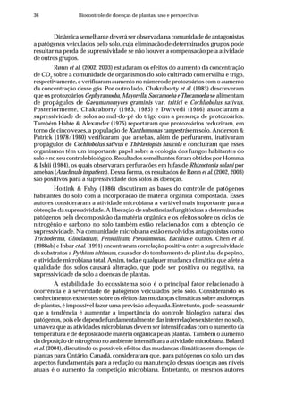 36 Biocontrole de doenças de plantas: uso e perspectivas
Dinâmica semelhante deverá ser observada na comunidade de antagonistas
a patógenos veiculados pelo solo, cuja eliminação de determinados grupos pode
resultar na perda de supressividade se não houver a compensação pela atividade
de outros grupos.
Rønn et al. (2002, 2003) estudaram os efeitos do aumento da concentração
de CO2
sobre a comunidade de organismos do solo cultivado com ervilha e trigo,
respectivamente, e verificaram aumento no número de protozoários com o aumento
da concentração desse gás. Por outro lado, Chakraborty et al. (1983) descreveram
que os protozoários Gephyramoeba, Mayorella, Saccamoeba e Thecamoeba se alimentam
de propágulos de Gaeumanomyces graminis var. tritici e Cochliobolus sativus.
Posteriormente, Chakraborty (1983, 1985) e Dwivedi (1986) associaram a
supressividade de solos ao mal-do-pé do trigo com a presença de protozoários.
Também Habte & Alexander (1975) reportaram que protozoários reduziram, em
torno de cinco vezes, a população de Xanthomonas campestris em solo. Anderson &
Patrick (1978/1980) verificaram que amebas, além de perfurarem, inativaram
propágulos de Cochliobolus sativus e Thielaviopsis basicola e concluíram que esses
organismos têm um importante papel sobre a ecologia dos fungos habitantes do
solo e no seu controle biológico. Resultados semelhantes foram obtidos por Homma
& Ishii (1984), os quais observaram perfurações em hifas de Rhizoctonia solani por
amebas (Arachnula impatiens). Dessa forma, os resultados de Rønn et al. (2002, 2003)
são positivos para a supressividade dos solos às doenças.
Hoitink & Fahy (1986) discutiram as bases do controle de patógenos
habitantes do solo com a incorporação de matéria orgânica compostada. Esses
autores consideraram a atividade microbiana a variável mais importante para a
obtenção da supressividade. A liberação de substâncias fungitóxicas a determinados
patógenos pela decomposição da matéria orgânica e os efeitos sobre os ciclos de
nitrogênio e carbono no solo também estão relacionados com a obtenção de
supressividade. Na comunidade microbiana estão envolvidos antagonistas como
Trichoderma, Gliocladium, Penicillium, Pseudomonas, Bacillus e outros. Chen et al.
(1988ab) e Inbar et al. (1991) encontraram correlação positiva entre a supressividade
de substratos a Pythium ultimum, causador do tombamento de plântulas de pepino,
e atividade microbiana total. Assim, toda e qualquer mudança climática que afete a
qualidade dos solos causará alteração, que pode ser positiva ou negativa, na
supressividade do solo a doenças de plantas.
A estabilidade do ecossistema solo é o principal fator relacionado à
ocorrência e à severidade de patógenos veiculados pelo solo. Considerando os
conhecimentos existentes sobre os efeitos das mudanças climáticas sobre as doenças
de plantas, é impossível fazer uma previsão adequada. Entretanto, pode-se assumir
que a tendência é aumentar a importância do controle biológico natural dos
patógenos, pois ele depende fundamentalmente das interrelações existentes no solo,
uma vez que as atividades microbianas devem ser intensificadas com o aumento da
temperatura e de deposição de matéria orgânica pelas plantas. Também o aumento
da deposição de nitrogênio no ambiente intensificará a atividade microbiana. Boland
et al. (2004), discutindo os possíveis efeitos das mudanças climáticas em doenças de
plantas para Ontário, Canadá, consideraram que, para patógenos do solo, um dos
aspectos fundamentais para a redução ou manutenção dessas doenças aos níveis
atuais é o aumento da competição microbiana. Entretanto, os mesmos autores
 