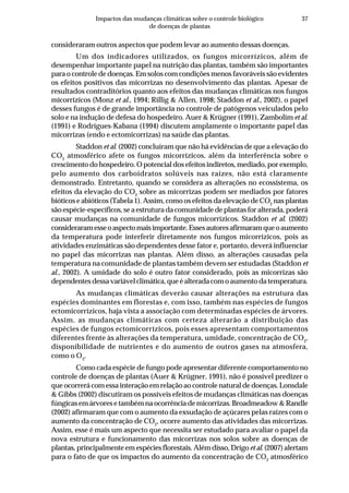 37Impactos das mudanças climáticas sobre o controle biológico
de doenças de plantas
consideraram outros aspectos que podem levar ao aumento dessas doenças.
Um dos indicadores utilizados, os fungos micorrízicos, além de
desempenhar importante papel na nutrição das plantas, também são importantes
para o controle de doenças. Em solos com condições menos favoráveis são evidentes
os efeitos positivos das micorrizas no desenvolvimento das plantas. Apesar de
resultados contraditórios quanto aos efeitos das mudanças climáticas nos fungos
micorrízicos (Monz et al., 1994; Rillig & Allen, 1998; Staddon et al., 2002), o papel
desses fungos é de grande importância no controle de patógenos veiculados pelo
solo e na indução de defesa do hospedeiro. Auer & Krügner (1991), Zambolim et al.
(1991) e Rodrigues-Kabana (1994) discutem amplamente o importante papel das
micorrizas (endo e ectomicorrizas) na saúde das plantas.
Staddon et al. (2002) concluíram que não há evidências de que a elevação do
CO2
atmosférico afete os fungos micorrízicos, além da interferência sobre o
crescimento do hospedeiro. O potencial dos efeitos indiretos, mediado, por exemplo,
pelo aumento dos carboidratos solúveis nas raízes, não está claramente
demonstrado. Entretanto, quando se considera as alterações no ecossistema, os
efeitos da elevação do CO2
sobre as micorrizas podem ser mediados por fatores
bióticos e abióticos (Tabela 1). Assim, como os efeitos da elevação de CO2
nas plantas
são espécie-específicos, se a estrutura da comunidade de plantas for alterada, poderá
causar mudanças na comunidade de fungos micorrízicos. Staddon et al. (2002)
consideraramesseoaspectomaisimportante.Essesautoresafirmaramqueoaumento
da temperatura pode interferir diretamente nos fungos micorrízicos, pois as
atividades enzimáticas são dependentes desse fator e, portanto, deverá influenciar
no papel das micorrizas nas plantas. Além disso, as alterações causadas pela
temperatura na comunidade de plantas também devem ser estudadas (Staddon et
al., 2002). A umidade do solo é outro fator considerado, pois as micorrizas são
dependentes dessa variável climática, que é alterada com o aumento da temperatura.
As mudanças climáticas deverão causar alterações na estrutura das
espécies dominantes em florestas e, com isso, também nas espécies de fungos
ectomicorrízicos, haja vista a associação com determinadas espécies de árvores.
Assim, as mudanças climáticas com certeza alterarão a distribuição das
espécies de fungos ectomicorrízicos, pois esses apresentam comportamentos
diferentes frente às alterações da temperatura, umidade, concentração de CO2
,
disponibilidade de nutrientes e do aumento de outros gases na atmosfera,
como o O3
.
Como cada espécie de fungo pode apresentar diferente comportamento no
controle de doenças de plantas (Auer & Krügner, 1991), não é possível predizer o
que ocorrerá com essa interação em relação ao controle natural de doenças. Lonsdale
& Gibbs (2002) discutiram os possíveis efeitos de mudanças climáticas nas doenças
fúngicas em árvores e também na ocorrência de micorrizas. Broadmeadow & Randle
(2002) afirmaram que com o aumento da exsudação de açúcares pelas raízes com o
aumento da concentração de CO2
, ocorre aumento das atividades das micorrizas.
Assim, esse é mais um aspecto que necessita ser estudado para avaliar o papel da
nova estrutura e funcionamento das micorrizas nos solos sobre as doenças de
plantas, principalmente em espécies florestais. Além disso, Drigo et al. (2007) alertam
para o fato de que os impactos do aumento da concentração de CO2
atmosférico
 