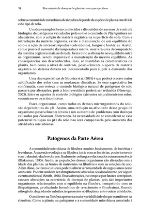 38 Biocontrole de doenças de plantas: uso e perspectivas
sobre a comunidade microbiana da rizosfera depende da espécie de planta envolvida
e do tipo de solo.
Um dos exemplos bem conhecidos e discutidos de sucesso de controle
biológico de patógenos veiculados pelo solo é o controle de Phytophthora em
abacateiro, com a adição de matéria orgânica na superfície do solo. Com a
introdução da matéria orgânica, existe a manutenção de um equilíbrio do
solo e a ação de microartrópodos (colembolos), fungos e bactérias. Assim,
com o possível aumento da temperatura média, ocorrerá uma decomposição
da matéria orgânica mais acelerada, bem como a alteração no equilíbrio entre
os organismos, sendo improvável a manutenção do mesmo equilíbrio. As
consequências são desconhecidas, mas, se mantidas as características da
planta, bem como o nível de controle, possivelmente o aporte de matéria
orgânica no sistema deverá ser incrementado para suprir a demanda dos
organismos.
Uma das expectativas de Siqueira et al. (2001) é que poderá ocorrer maior
acidificação dos solos com as mudanças climáticas. Se essa expectativa for
confirmada, com certeza o controle biológico natural de patógenos de solo
passará por alterações, pois a biodiversidade poderá ser reduzida (Nosengo,
2003). Entre os agentes de controle biológico existentes naturalmente nos solos,
encontram-se os actinomicetos.
Esses organismos, como todos os demais microrganismos do solo,
são dependentes do pH. Assim, uma redução na atividade desse grupo de
organismo possivelmente levará a um aumento de problemas com doenças
causadas por Fusarium. Entretanto, há necessidade de se considerar se essa
potencial redução no pH do solo não será compensada pelo aumento das
atividades microbianas.
Patógenos da Parte Aérea
A comunidade microbiana da filosfera consiste, basicamente, de bactérias e
leveduras. A sucessão ecológica na filosfera inicia com as bactérias, posteriormente
comodomíniodaslevedurase,finalmente,osfungosrelacionadoscomasenescência
(Blakeman, 1985). Assim, as populações desses organismos são alteradas com a
idade das plantas, as fontes de nutrientes na filosfera e com as estações do ano.
Além disso, os tratos culturais podem alterar a comunidade de organismos nesse
ambiente. Podem também ser abruptamente alteradas ocasionalmente por algum
evento ambiental (Smith, 1976). Essas alterações, no tempo e por fatores antrópicos,
causam alterações na ocorrência de doenças de plantas, pois são importantes
organismos relacionados com o equilíbrio na filosfera, competindo com os
fitopatógenos, produzindo hormônios de crescimento e fitoalexinas, fixando
nitrogênio, degradando substâncias presentes no filoplano, entre outras atividades.
O ambiente na filosfera apresenta maior variabilidade do que o ambiente na
rizosfera. Como a planta, os patógenos e a comunidade microbiana associada à
 
