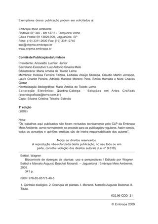 Exemplares dessa publicação podem ser solicitados à:
Embrapa Meio Ambiente
Rodovia SP 340 - km 127,5 - Tanquinho Velho
Caixa Postal 69 13820-000, Jaguariúna, SP
Fone: (19) 3311-2600 Fax: (19) 3311-2740
sac@cnpma.embrapa.br
www.cnpma.embrapa.br
Comitê de Publicação da Unidade
Presidente: Ariovaldo Luchiari Júnior
Secretário-Executivo: Luiz Antonio Silveira Melo
Bibliotecária: Maria Amélia de Toledo Leme
Membros: Heloisa Ferreira Filizola, Ladislau Araújo Skorupa, Cláudio Martin Jonsson,
Lauro Charlet Pereira, Adriana Marlene Moreno Pires, Emília Hamada e Nilce Chaves
Gattaz
Normalização Bibliográfica: Maria Amélia de Toledo Leme
Editoração Eletrônica: Quebra-Cabeça - Soluções em Artes Gráficas
(qcartesgraficas@terra.com.br)
Capa: Silvana Cristina Teixeira Estevão
1ª edição
(2009)
Nota:
"Os trabalhos aqui publicados não foram revisados tecnicamente pelo CLP da Embrapa
Meio Ambiente, como normalmente se procede para as publicações regulares. Assim sendo,
todos os conceitos e opiniões emitidas são de inteira responsabilidade dos autores".
Todos os direitos reservados.
A reprodução não-autorizada desta publicação, no seu todo ou em
parte, constitui violação dos direitos autorais (Lei nº 9.610).
© Embrapa 2009
Bettiol, Wagner
Biocontrole de doenças de plantas: uso e perspectivas / Editado por Wagner
Bettiol e Marcelo Augusto Boechat Morandi. -- Jaguariúna : Embrapa Meio Ambiente,
2009.
341 p.
ISBN 978-85-85771-48-5
1. Controle biológico. 2. Doenças de plantas. I. Morandi, Marcelo Augusto Boechat. II.
Título.
632.96 CDD 21
 