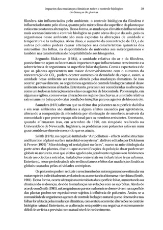 39Impactos das mudanças climáticas sobre o controle biológico
de doenças de plantas
filosfera são influenciados pelo ambiente, o controle biológico da filosfera é
influenciado tanto pelo clima, quanto pelo microclima da superfície da planta que
estão em constantes alterações. Dessa forma, as mudanças climáticas influenciarão
mais acentuadamente o controle biológico na parte aérea do que do solo, pois os
organismos nesse ambiente são mais expostos às alterações de umidade e
temperatura e às radiações. Além disso, o aumento da concentração de CO2
e de
outros poluentes poderá causar alterações nas características químicas dos
microsítios das folhas, na disponibilidade de nutrientes aos microrganismos e
também nas características de hospitabilidade aos bioagentes.
Segundo Blakeman (1985), a umidade relativa do ar e da filosfera,
possivelmente sejam os fatores mais importantes que influenciam o crescimento e a
sobrevivência de organismos na superfície foliar da planta. Como a expectativa é de
que as plantas apresentem um maior desenvolvimento com o aumento da
concentração de CO2
, poderá ocorrer aumento da densidade da copa e, assim, a
umidade nesse ambiente ser menos afetada pelas mudanças climáticas. Se isso
ocorrer, provavelmente, os organismos agentes de controle biológico natural desse
ambiente serão menos afetados. Entretanto, precisam ser consideradas as alterações
como um todo e as interações entre elas e os agentes de biocontrole. Por exemplo, em
algumas regiões, com severas alterações no regime das chuvas, a umidade relativa
extremamente baixa pode criar condições inóspitas para os agentes de biocontrole.
Saunders (1971) afirmou que os efeitos dos poluentes na superfície da folha
e em seus ambientes são similares a alguns efeitos causados por agrotóxicos,
alterando a composição da microbiota por eliminação de membros sensíveis da
comunidade e por prover espaço adicional para os membros resistentes. Entretanto,
quando afirmaram isso, em setembro de 1970, em simpósio realizado na
Universidade de Newcastle, Inglaterra, os problemas com poluentes estavam num
grau consideravelmente menor do que os atuais.
Smith (1976), no capítulo intitulado “Air pollution – effects on the structure
and function of plant-surface microbial-ecosystems”, do livro editado por Dickinson
& Preece (1976) “Microbiology of aerial plant surfaces”, marco na microbiologia da
parte aérea das plantas, discutiu que as ramificações da poluição do ar podem ser
globais na natureza, mas que efeitos agudos são geralmente regionais ou fenômenos
locais associados a estradas, instalações comerciais ou industriais e áreas urbanas.
Entretanto, nesse período ainda não se discutiam os efeitos das mudanças climáticas
globais causadas pelas atividades antrópicas.
Ospoluentespodemreduzirocrescimentodosmicrorganismoseestimularou
matarespéciesindividualmente,reduzindoouaumentandoabiomassamicrobiana(Smith,
1981). Dessa forma, ocorre alteração na microbiota da superfície foliar, aumentando ou
diminuindo as doenças, devido às mudanças nas relações com os saprófitas. Ainda de
acordocomSmith(1981),microrganismosquenormalmentesedesenvolvemnasuperfície
das plantas podem ser especialmente sujeitos à influência de poluentes. Assim, se a
comunidadedeorganismosagentesdecontrolebiológiconaturalquesedesenvolvenas
folhasforafetadapelasmudançasclimáticas,comcertezaocorrerãoalteraçõesnocontrole
biológico natural. Entretanto, se a alteração será positiva ou negativa, é extremamente
difícildeserfeitaaprevisãocomoatualníveldeconhecimento.
 
