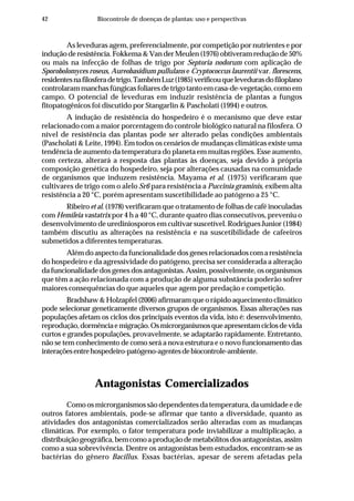 42 Biocontrole de doenças de plantas: uso e perspectivas
As leveduras agem, preferencialmente, por competição por nutrientes e por
induçãoderesistência.Fokkema&VanderMeulen(1976)obtiveramreduçãode50%
ou mais na infecção de folhas de trigo por Septoria nodorum com aplicação de
Sporobolomyces roseus, Aureobasidium pullulans e Cryptococcus laurentii var. florescens,
residentesnafilosferadetrigo.TambémLuz(1985)verificouquelevedurasdofiloplano
controlarammanchasfúngicasfoliaresdetrigotantoemcasa-de-vegetação,comoem
campo. O potencial de leveduras em induzir resistência de plantas a fungos
fitopatogênicos foi discutido por Stangarlin & Pascholati (1994) e outros.
A indução de resistência do hospedeiro é o mecanismo que deve estar
relacionado com a maior porcentagem do controle biológico natural na filosfera. O
nível de resistência das plantas pode ser alterado pelas condições ambientais
(Pascholati & Leite, 1994). Em todos os cenários de mudanças climáticas existe uma
tendência de aumento da temperatura do planeta em muitas regiões. Esse aumento,
com certeza, alterará a resposta das plantas às doenças, seja devido à própria
composição genética do hospedeiro, seja por alterações causadas na comunidade
de organismos que induzem resistência. Mayama et al. (1975) verificaram que
cultivares de trigo com o alelo Sr6 para resistência a Puccinia graminis, exibem alta
resistência a 20 °C, porém apresentam suscetibilidade ao patógeno a 25 °C.
Ribeiro et al. (1978) verificaram que o tratamento de folhas de café inoculadas
com Hemileia vastatrix por 4 h a 40 °C, durante quatro dias consecutivos, preveniu o
desenvolvimento de urediniosporos em cultivar suscetível. Rodrigues Junior (1984)
também discutiu as alterações na resistência e na suscetibilidade de cafeeiros
submetidos a diferentes temperaturas.
Além do aspecto da funcionalidade dos genes relacionados com a resistência
do hospedeiro e da agressividade do patógeno, precisa ser considerada a alteração
da funcionalidade dos genes dos antagonistas. Assim, possivelmente, os organismos
que têm a ação relacionada com a produção de alguma substância poderão sofrer
maiores consequências do que aqueles que agem por predação e competição.
Bradshaw&Holzapfel(2006)afirmaramqueorápidoaquecimentoclimático
pode selecionar geneticamente diversos grupos de organismos. Essas alterações nas
populações afetam os ciclos dos principais eventos da vida, isto é: desenvolvimento,
reprodução,dormênciaemigração.Osmicrorganismosqueapresentamciclosdevida
curtos e grandes populações, provavelmente, se adaptarão rapidamente. Entretanto,
não se tem conhecimento de como será a nova estrutura e o novo funcionamento das
interaçõesentrehospedeiro-patógeno-agentesdebiocontrole-ambiente.
Antagonistas Comercializados
Como os microrganismos são dependentes da temperatura, da umidade e de
outros fatores ambientais, pode-se afirmar que tanto a diversidade, quanto as
atividades dos antagonistas comercializados serão alteradas com as mudanças
climáticas. Por exemplo, o fator temperatura pode inviabilizar a multiplicação, a
distribuiçãogeográfica,bemcomoaproduçãodemetabólitosdosantagonistas,assim
como a sua sobrevivência. Dentre os antagonistas bem estudados, encontram-se as
bactérias do gênero Bacillus. Essas bactérias, apesar de serem afetadas pela
 