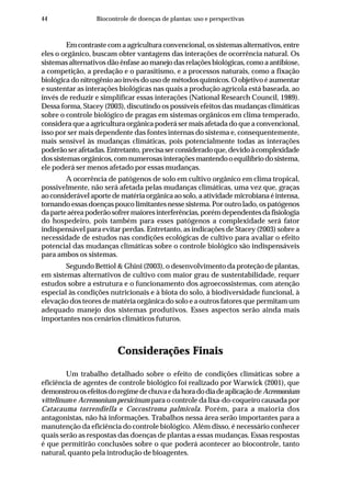 44 Biocontrole de doenças de plantas: uso e perspectivas
Em contraste com a agricultura convencional, os sistemas alternativos, entre
eles o orgânico, buscam obter vantagens das interações de ocorrência natural. Os
sistemas alternativos dão ênfase ao manejo das relações biológicas, como a antibiose,
a competição, a predação e o parasitismo, e a processos naturais, como a fixação
biológica do nitrogênio ao invés do uso de métodos químicos. O objetivo é aumentar
e sustentar as interações biológicas nas quais a produção agrícola está baseada, ao
invés de reduzir e simplificar essas interações (National Research Council, 1989).
Dessa forma, Stacey (2003), discutindo os possíveis efeitos das mudanças climáticas
sobre o controle biológico de pragas em sistemas orgânicos em clima temperado,
considera que a agricultura orgânica poderá ser mais afetada do que a convencional,
isso por ser mais dependente das fontes internas do sistema e, consequentemente,
mais sensível às mudanças climáticas, pois potencialmente todas as interações
poderãoserafetadas.Entretanto,precisaserconsideradoque,devidoàcomplexidade
dossistemasorgânicos,comnumerosasinteraçõesmantendooequilíbriodosistema,
ele poderá ser menos afetado por essas mudanças.
A ocorrência de patógenos de solo em cultivo orgânico em clima tropical,
possivelmente, não será afetada pelas mudanças climáticas, uma vez que, graças
ao considerável aporte de matéria orgânica ao solo, a atividade microbiana é intensa,
tornando essas doenças pouco limitantes nesse sistema. Por outro lado, os patógenos
daparteaéreapoderãosofrermaioresinterferências,porémdependentesdafisiologia
do hospedeiro, pois também para esses patógenos a complexidade será fator
indispensável para evitar perdas. Entretanto, as indicações de Stacey (2003) sobre a
necessidade de estudos nas condições ecológicas de cultivo para avaliar o efeito
potencial das mudanças climáticas sobre o controle biológico são indispensáveis
para ambos os sistemas.
Segundo Bettiol & Ghini (2003), o desenvolvimento da proteção de plantas,
em sistemas alternativos de cultivo com maior grau de sustentabilidade, requer
estudos sobre a estrutura e o funcionamento dos agroecossistemas, com atenção
especial às condições nutricionais e à biota do solo, à biodiversidade funcional, à
elevação dos teores de matéria orgânica do solo e a outros fatores que permitam um
adequado manejo dos sistemas produtivos. Esses aspectos serão ainda mais
importantes nos cenários climáticos futuros.
Considerações Finais
Um trabalho detalhado sobre o efeito de condições climáticas sobre a
eficiência de agentes de controle biológico foi realizado por Warwick (2001), que
demonstrouosefeitosdoregimedechuvaedahoradodiadeaplicaçãodeAcremonium
vittelinum e Acremonium persicinum para o controle da lixa-do-coqueiro causada por
Catacauma torrendiella e Coccostroma palmicola. Porém, para a maioria dos
antagonistas, não há informações. Trabalhos nessa área serão importantes para a
manutenção da eficiência do controle biológico. Além disso, é necessário conhecer
quais serão as respostas das doenças de plantas a essas mudanças. Essas respostas
é que permitirão conclusões sobre o que poderá acontecer ao biocontrole, tanto
natural, quanto pela introdução de bioagentes.
 