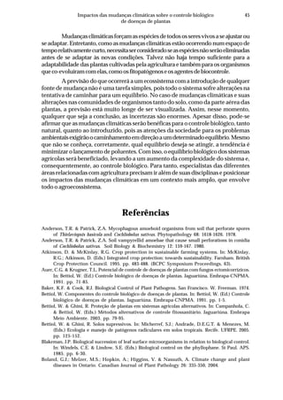 45Impactos das mudanças climáticas sobre o controle biológico
de doenças de plantas
Mudançasclimáticasforçamasespéciesdetodososseresvivosaseajustarou
se adaptar. Entretanto, como as mudanças climáticas estão ocorrendo num espaço de
temporelativamentecurto,necessitaserconsideradoseasespéciesnãoserãoeliminadas
antes de se adaptar às novas condições. Talvez não haja tempo suficiente para a
adaptabilidade das plantas cultivadas pela agricultura e também para os organismos
queco-evoluíramcomelas,comoosfitopatógenoseosagentesdebiocontrole.
A previsão do que ocorrerá a um ecossistema com a introdução de qualquer
fonte de mudança não é uma tarefa simples, pois todo o sistema sofre alterações na
tentativa de caminhar para um equilíbrio. No caso de mudanças climáticas e suas
alterações nas comunidades de organismos tanto do solo, como da parte aérea das
plantas, a previsão está muito longe de ser visualizada. Assim, nesse momento,
qualquer que seja a conclusão, as incertezas são enormes. Apesar disso, pode-se
afirmar que as mudanças climáticas serão benéficas para o controle biológico, tanto
natural, quanto ao introduzido, pois as atenções da sociedade para os problemas
ambientaisexigirãoocaminhamentoemdireçãoaumdeterminadoequilíbrio.Mesmo
que não se conheça, corretamente, qual equilíbrio deseja-se atingir, a tendência é
minimizar o lançamento de poluentes. Com isso, o equilíbrio biológico dos sistemas
agrícolas será beneficiado, levando a um aumento da complexidade do sistema e,
consequentemente, ao controle biológico. Para tanto, especialistas das diferentes
áreas relacionadas com agricultura precisam ir além de suas disciplinas e posicionar
os impactos das mudanças climáticas em um contexto mais amplo, que envolve
todo o agroecossistema.
Referências
Anderson, T.R. & Patrick, Z.A. Mycophagous amoeboid organisms from soil that perforate spores
of Thielaviopsis basicola and Cochliobolus sativus. Phytopathology 68: 1618-1626. 1978.
Anderson, T.R. & Patrick, Z.A. Soil vampyrellid amoebae that cause small perforations in conidia
of Cochliobolus sativus. Soil Biology & Biochemistry 12: 159-167. 1980.
Atkinson, D. & McKinlay, R.G. Crop protection in sustainable farming systems. In: McKinlay,
R.G.; Atkinson, D. (Eds.) Integrated crop protection: towards sustainability. Farnham. British
Crop Protection Council. 1995. pp. 483-488. (BCPC Symposium Proceedings, 63).
Auer, C.G. & Krugner, T.L. Potencial de controle de doenças de plantas com fungos ectomicorrízicos.
In: Bettiol, W. (Ed.) Controle biológico de doenças de plantas. Jaguariúna. Embrapa-CNPMA.
1991. pp. 71-85.
Baker, K.F. & Cook, R.J. Biological Control of Plant Pathogens. San Francisco. W. Freeman. 1974.
Bettiol, W. Componentes do controle biológico de doenças de plantas. In: Bettiol, W. (Ed.) Controle
biológico de doenças de plantas. Jaguariúna. Embrapa-CNPMA. 1991. pp. 1-5.
Bettiol, W. & Ghini, R. Proteção de plantas em sistemas agrícolas alternativos. In: Campanhola, C.
& Bettiol, W. (Eds.) Métodos alternativos de controle fitossanitário. Jaguariúna. Embrapa
Meio Ambiente. 2003. pp. 79-95.
Bettiol, W. & Ghini, R. Solos supressivos. In: Micherref, S.J.; Andrade, D.E.G.T. & Menezes, M.
(Eds.) Ecologia e manejo de patógenos radiculares em solos tropicais. Recife. UFRPE. 2005.
pp. 125-152.
Blakeman, J.P. Biological succession of leaf surface microorganisms in relation to biological control.
In: Windels, C.E. & Lindow, S.E. (Eds.) Biological control on the phyllophane. St Paul. APS.
1985. pp. 6-30.
Boland, G.J.; Melzer, M.S.; Hopkin, A.; Higgins, V. & Nassuth, A. Climate change and plant
diseases in Ontario. Canadian Journal of Plant Pathology 26: 335-350, 2004.
 