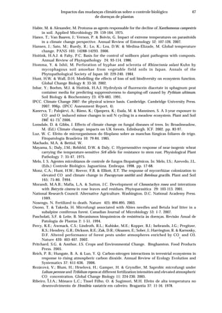 47Impactos das mudanças climáticas sobre o controle biológico
de doenças de plantas
Habte, M. & Alexander, M. Protozoa as agents responsable for the decline of Xanthomonas campestris
in soil. Applied Microbiology 29: 159-164. 1975.
Hance, T.; Van Baaren, J.; Vernon, P. & Boivin, G. Impact of extreme temperatures on parasitoids
in a climate change perspective. Annual Review of Entomology 52: 107-126. 2007.
Hansen, J.; Sato, M.; Ruedy, R.; Lo, K.; Lea, D.W. & Medina-Elizade, M. Global temperature
change. PANS 103: 14288-14293. 2006.
Hoitink, H.A.J. & Fahy, P.C. Basis for the control of soilborn plant pathogens with composts.
Annual Review of Phytopathology 24: 93-114. 1986.
Homma, Y. & Ishii, M. Perforation of hyphae and sclerotia of Rhizoctonia solani Kuhn by
mycophagous soil amoebae from vegetable field soils in Japan. Annals of the
Phytopathological Society of Japan 50: 229-240. 1984.
Hunt, H.W. & Wall, D.H. Modelling the effects of loss of soil biodiversity on ecosystem function.
Global Change Biology 8: 33-50. 2002.
Inbar, Y.; Boehm, M.J. & Hoitink, H.A.J. Hydrolysis of fluorescein diacetate in sphagnum peat
container media for predicting suppressiveness to damping-off caused by Pythium ultimum.
Soil Biology & Biochemistry 23: 479-483. 1991.
IPCC. Climate Change 2007: the physical science basis. Cambridge. Cambridge University Press.
2007. 996p. (IPCC Assessment Report, 4).
Kanerva, T.; Palojärvi, A.; Rämo, K.; Ojanpera, K.; Esala, M. & Manninen, S. A 3-year exposure to
CO
2
and O
3
induced minor changes in soil N cycling in a meadow ecosystem. Plant and Soil
286: 61-73. 2006.
Lonsdale, D. & Gibbs, J. Effects of climate change on fungal diseases of trees. In: Broadmeadow,
M. (Ed.) Climate change: impacts on UK forests. Edinburgh. ICF. 2002. pp. 83-97.
Luz, W. C. Efeito de microrganismos do filoplano sobre as manchas fúngicas foliares de trigo.
Fitopatologia Brasileira 10: 79-84. 1985.
Machado, M.A. & Bettiol, W.
Mayama, S.; Daly, J.M.; Rehfeld, D.W. & Daly, C. Hypersensitive response of near-isogenic wheat
carrying the temperature-sensitive Sr6 allele for resistance to stem rust. Physiological Plant
Pathology 7: 35-47. 1975.
Melo, I. S. Agentes microbianos de controle de fungos fitopatogênicos. In: Melo, I.S.; Azevedo, J.L.
(Eds.) Controle Biológico. Jaguariúna. Embrapa. 1998. pp. 17-68.
Monz, C.A.; Hunt, H.W.; Reever, F.B. & Elliott, E.T. The response of mycorrhizae colonization to
elevated CO
2
and climate change in Pascopyrum smithii and Boteloua gracilis. Plant and Soil
165: 75-80. 1994.
Morandi, M.A.B.; Mafia, L.A. & Sutton, J.C. Development of Clonostachys rosea and interations
with Botrytis cinerea in rose leaves and residues. Phytoparasitica 29: 103-113. 2001.
National Research Council. Alternative Agriculture. Washington, D.C. National Academy Press.
1989.
Nosengo, N. Fertilized to death. Nature 425: 894-895. 2003.
Osono, T. & Takeda, H. Microfungi associated with Abies needles and Betula leaf litter in a
subalpine coniferous forest. Canadian Journal of Microbiology 53: 1-7. 2007.
Pascholati, S.F. & Leite, B. Mecanismos bioquímicos de resistência às doenças. Revisão Anual de
Patologia de Plantas 2: 1-51. 1994.
Percy, K.E.; Awmack, C.S.; Lindroth, R.L.; Kubiske, M.E.; Kopper, B.J.; Isebrands, J.G.; Pregitzer,
K.S.; Hendrey, G.R.; Dickson, R.E.; Zak, D.R.; Oksanen, E.; Sober, J.; Harrington, R. & Karnosky,
D.F. Altered performance of forest pests under atmospheres enriched by CO
2
and O3.
Nature 420: 403-407. 2002.
Pritchard, S.G. & Amthor, J.S. Crops and Environmental Change. Binghamton. Food Products
Press. 2005.
Reich, P. B.; Hungate, B. A. & Luo, Y. Q. Carbon-nitrogen interactions in terrestrial ecosystems in
response to rising atmospheric carbon dioxide. Annual Review of Ecology Evolution and
Systematics 37: 611-636. 2006.
Rezácová, V.; Blum, H.; Hrselová, H.; Gamper, H. & Gryndler, M. Saprobic microfungi under
Lolium perenne and Trifolium repens at different fertilization intensities and elevated atmospheric
CO
2
concentration. Global Change Biology 11: 224-230. 2005.
Ribeiro, I.J.A.; Mônaco L.C.; Tissel Filho, O. & Sugimori, M.H. Efeito de alta temperatura no
desenvolvimento de Hemileia vastatrix em cafeeiro. Bragantia 37: 11-16. 1978.
 