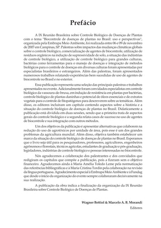 Prefácio
A IX Reunião Brasileira sobre Controle Biológico de Doenças de Plantas
com o tema "Biocontrole de doenças de plantas no Brasil: uso e perspectivas",
organizada pela Embrapa Meio Ambiente, foi realizada entre 06 e 09 de novembro
de 2007 em Campinas, SP. Palestras sobre impactos das mudanças climáticas globais
sobre o controle biológico, comercialização de agentes de biocontrole, utilização de
resíduos orgânicos na indução de supressividade de solo, a situação das indústrias
de controle biológico, a utilização de controle biológico para grandes culturas,
bactérias como ferramentas para o manejo de doenças e integração de métodos
biológicos para o controle de doenças em diversas culturas foram apresentadas por
especialistas brasileiros e estrangeiros. Além das palestras, foram apresentados
numerosos trabalhos relatando experiências bem sucedidas de uso de agentes de
biocontrole no Brasil e no exterior.
Essa publicação representa uma seleção das principais palestras e trabalhos
apresentadosnoevento.Adicionalmenteforamconvidadosespecialistasemcontrole
biológico da vassoura-de-bruxa, em indução de resistência em plantas por bactérias,
controle biológico de plantas daninhas e potencial de óleos essenciais e de extratos
vegetais para o controle de fitopatógenos para descreverem sobre as temáticas. Além
disso, os editores incluíram um capítulo contendo aspectos sobre a história e a
situação do controle biológico de doenças de plantas no Brasil. Didaticamente a
publicação está dividida em duas sessões, sendo que a primeira trata de aspectos
gerais do controle biológico e a segunda relata casos de sucesso no uso de agentes
de biocontrole e sua integração com outros métodos.
Um dos objetivos da publicação é apresentar alternativas que colaborem na
redução do uso de agrotóxicos por unidade de área, pois esse é um dos grandes
problemas da agricultura mundial. Além disso, objetiva também estabelecer um
marco da situação do controle biológico de doenças de plantas no Brasil. Esperamos
que o livro seja útil para os pesquisadores, professores, agricultores, engenheiros
agrônomos e florestais, técnicos agrícolas, estudantes de graduação e pós-graduação,
legisladores, indústrias de controle biológico e pessoas interessadas no biocontrole.
Nós agradecemos a colaboração dos palestrantes e dos convidados que
redigiram os capítulos que compõe a publicação, pois a fizeram sem o objetivo
financeiro. Agradecemos ainda à Maria Amélia Toledo Leme pela normatização
das referências bibliográficas e à Maria Cristina Tordin pela colaboração na revisão
dalínguaportuguesa.AgradecimentoespecialàEmbrapaMeioAmbienteeàFundag
que desde o início da organização do evento sempre colaboraram decisivamente na
sua realização.
A publicação da obra indica a finalização da organização da IX Reunião
Brasileira sobre Controle Biológico de Doenças de Plantas.
Wagner Bettiol & Marcelo A. B. Morandi
Editores
 