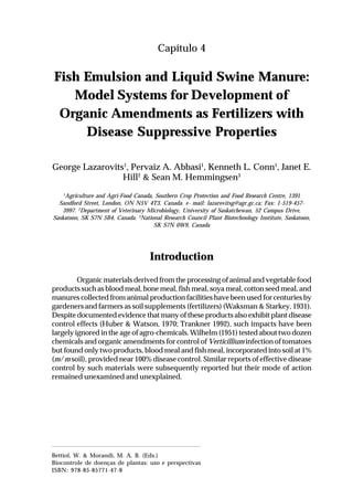 49Fish Emulsion and Liquid Swine Manure: Model Systems for Development
of Organic Amendments as Fertilizers with Disease Suppressive Properties
Capítulo 4
Fish Emulsion and Liquid Swine Manure:
Model Systems for Development of
Organic Amendments as Fertilizers with
Disease Suppressive Properties
George Lazarovits1
, Pervaiz A. Abbasi1
, Kenneth L. Conn1
, Janet E.
Hill2
& Sean M. Hemmingsen3
1
Agriculture and Agri-Food Canada, Southern Crop Protection and Food Research Centre, 1391
Sandford Street, London, ON N5V 4T3, Canada. e- mail: lazarovitsg@agr.gc.ca; Fax: 1-519-457-
3997. 2
Department of Veterinary Microbiology, University of Saskatchewan, 52 Campus Drive,
Saskatoon, SK S7N 5B4, Canada. 3
National Research Council Plant Biotechnology Institute, Saskatoon,
SK S7N 0W9, Canada
Introduction
Organic materials derived from the processing of animal and vegetable food
products such as blood meal, bone meal, fish meal, soya meal, cotton seed meal, and
manures collected from animal production facilities have been used for centuries by
gardeners and farmers as soil supplements (fertilizers) (Waksman & Starkey, 1931).
Despite documented evidence that many of these products also exhibit plant disease
control effects (Huber & Watson, 1970; Trankner 1992), such impacts have been
largely ignored in the age of agro-chemicals. Wilhelm (1951) tested about two dozen
chemicals and organic amendments for control of Verticillium infection of tomatoes
but found only two products, blood meal and fish meal, incorporated into soil at 1%
(m/m soil), provided near 100% disease control. Similar reports of effective disease
control by such materials were subsequently reported but their mode of action
remained unexamined and unexplained.
Bettiol, W. & Morandi, M. A. B. (Eds.)
Biocontrole de doenças de plantas: uso e perspectivas
ISBN: 978-85-85771-47-8
 