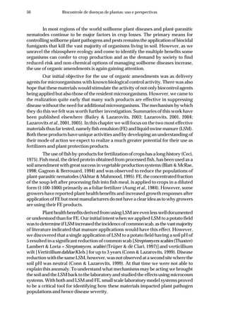 50 Biocontrole de doenças de plantas: uso e perspectivas
In most regions of the world soilborne plant diseases and plant-parasitic
nematodes continue to be major factors in crop losses. The primary means for
controlling soilborne plant pathogens and pests remains the application of biocidal
fumigants that kill the vast majority of organisms living in soil. However, as we
unravel the rhizosphere ecology and come to identify the multiple benefits some
organisms can confer to crop production and as the demand by society to find
reduced-risk and non-chemical options of managing soilborne diseases increase,
the use of organic amendments is again gaining attention.
Our initial objective for the use of organic amendments was as delivery
agents for microorganisms with known biological control activity. There was also
hope that these materials would stimulate the activity of not only biocontrol agents
being applied but also those of the resident microorganisms. However, we came to
the realization quite early that many such products are effective in suppressing
disease without the need for additional microorganisms. The mechanism by which
they do this we felt was worth further investigation. Summaries of this work have
been published elsewhere (Bailey & Lazarovits, 2003; Lazarovits, 2001, 2004;
Lazarovits et al., 2001, 2005). In this chapter we will focus on the two most effective
materials thus far tested, namely fish emulsion (FE) and liquid swine manure (LSM).
Both these products have unique activities and by developing an understanding of
their mode of action we expect to realize a much greater potential for their use as
fertilizers and plant protection products.
The use of fish by-products for fertilization of crops has a long history (Ceci,
1975). Fish meal, the dried protein obtained from processed fish, has been used as a
soil amendment with great success in vegetable production systems (Blatt & McRae,
1998; Gagnon & Berrouard, 1994) and was observed to reduce the populations of
plant-parasitic nematodes (Akhtar & Mahmood, 1995). FE, the concentrated fraction
of the soup left after processing fish into fish meal, is applied to crops in a diluted
form (1:100-1000) primarily as a foliar fertilizer (Aung et al., 1984). However, some
growers have reported plant health benefits and increased growth responses after
application of FE but most manufacturers do not have a clear idea as to why growers
are using their FE products.
Plant health benefits derived from using LSM are even less well documented
or understood than for FE. Our initial intent when we applied LSM to a potato field
wastodetermineifLSMincreasedtheincidenceofcommonscab,asthevastmajority
of literature indicated that manure applications would have this effect. However,
we discovered that a single application of LSM to a potato field having a soil pH of
5 resulted in a significant reduction of common scab [Streptomyces scabies (Thaxter)
Lambert & Loria = Streptomyces. scabiei (Trüper & dè Clari, 1997)] and verticillium
wilt [Verticillium dahliae Kleb.] for up to 3 years (Conn & Lazarovits, 1999). Disease
reduction with the same LSM, however, was not observed at a second site where the
soil pH was neutral (Conn & Lazarovits, 1999). At that time we were not able to
explain this anomaly. To understand what mechanisms may be acting we brought
the soil and the LSM back to the laboratory and studied the effects using microcosm
systems. With both and LSM and FE, small scale laboratory model systems proved
to be a critical tool for identifying how these materials impacted plant pathogen
populations and hence disease severity.
 