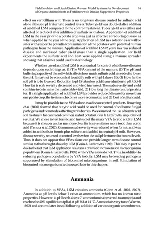 55Fish Emulsion and Liquid Swine Manure: Model Systems for Development
of Organic Amendments as Fertilizers with Disease Suppressive Properties
effect on verticillium wilt. There is no long-term disease control by sulfuric acid
alone if the soil pH returns to control levels. Tuber yield was doubled after addition
of acidified LSM compared to the control treatment. Tuber yield was either not
affected or reduced after addition of sulfuric acid alone. Application of acidified
LSM in the year prior to a potato crop was just as effective at reducing disease as
when applied in the year of the crop. Application of LSM in a rotation year will be
safer with respect to potential contamination of the potatoes with potential human
pathogens from the manure. Application of acidified LSM 2 years in a row reduced
disease and increased tuber yield more than a single application. For field
experiments the sulfuric acid and LSM were applied using a manure spreader
showing that a farmer could use this technology.
Whether use of acidified LSM is economical for control of soilborne diseases
depends upon such things as: (1) The VFA content of the manure; (2) The pH and
buffering capacity of the soil which affects how much sulfuric acid is needed to lower
the pH. It may not be economical to acidify soils with pH above 6.5; (3) How far the
soilpHistobelowered.ReductiontopH5takeslessacidthanreductiontopH4.5;(4)
How far is scab severity decreased and yield increased. The scab severity and yield
combine to determine the marketable yield; (5) How long the disease control persists
for. If a single application of acidified LSM provides reduced disease for more than
onepotatocrop,thetreatmentbecomesmoreeconomical;and(6)Costofsulfuricacid.
It may be possible to use VFAs alone as a disease control products. Browning
et al. (2006) showed that butyric acid could be used for control of soilborne fungal
pathogensandnematodesaffectingstrawberries.Weexaminedtheuseofformicacid
soil treatment for control of common scab of potato (Conn & Lazarovits, unpublished
results). We chose to test formic acid instead of the major VFA (acetic acid) in LSM
because it is cheaper and as mentioned earlier is seven times more toxic than acetic
acid (Tenuta et al., 2002). Common scab severity was reduced when formic acid was
added to acid soils or formic plus sulfuric acid added to neutral pH soils. However,
disease severity returned to control levels when the soil pH returned to control levels.
Thus, it does not appear that VFAs alone can provide longer-term disease control
similar to that brought about by LSM (Conn & Lazarovits, 1999). This may in part be
duetothefactthatLSMapplicationresultsinadramaticincreaseinsoilmicroorganism
populations (Conn & Lazarovits, 1999) while VFAs alone do not. Thus, in addition to
reducing pathogen populations by VFA toxicity, LSM may be keeping pathogens
suppressed by stimulation of biocontrol microorganisms in soil. Stimulation of
biocontrol microorganisms is discussed later in this chapter.
Ammonia
In addition to VFAs, LSM contains ammonia (Conn et al., 2005, 2007).
Ammonia at pH levels below 7 exists as ammonium, which has no known toxic
properties. However, at pH levels above 7, ammonium is converted to ammonia and
reachesthe50%equilibrium(pKa)atpH9.3at24°C.Ammoniaisverytoxic(Warren,
1962) and accumulates in soil following addition of various organic amendments.
 