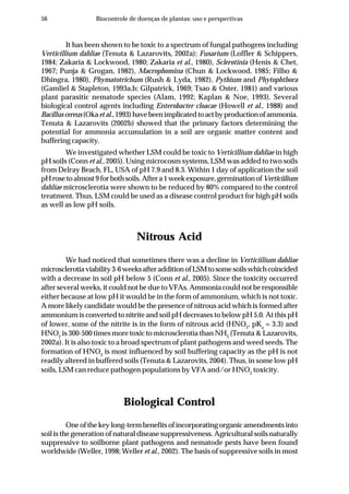 56 Biocontrole de doenças de plantas: uso e perspectivas
It has been shown to be toxic to a spectrum of fungal pathogens including
Verticillium dahliae (Tenuta & Lazarovits, 2002a); Fusarium (Loffler & Schippers,
1984; Zakaria & Lockwood, 1980; Zakaria et al., 1980), Sclerotinia (Henis & Chet,
1967; Punja & Grogan, 1982), Macrophomina (Chun & Lockwood, 1985; Filho &
Dhingra, 1980), Phymatotrichum (Rush & Lyda, 1982), Pythium and Phytophthora
(Gamliel & Stapleton, 1993a,b; Gilpatrick, 1969; Tsao & Oster, 1981) and various
plant parasitic nematode species (Alam, 1992; Kaplan & Noe, 1993). Several
biological control agents including Enterobacter cloacae (Howell et al., 1988) and
Bacilluscereus(Okaetal.,1993)havebeenimplicatedtoactbyproductionofammonia.
Tenuta & Lazarovits (2002b) showed that the primary factors determining the
potential for ammonia accumulation in a soil are organic matter content and
buffering capacity.
We investigated whether LSM could be toxic to Verticillium dahliae in high
pH soils (Conn et al., 2005). Using microcosm systems, LSM was added to two soils
from Delray Beach, FL, USA of pH 7.9 and 8.3. Within 1 day of application the soil
pHrosetoalmost9forbothsoils.Aftera1weekexposure,germinationofVerticiilium
dahliae microsclerotia were shown to be reduced by 80% compared to the control
treatment. Thus, LSM could be used as a disease control product for high pH soils
as well as low pH soils.
Nitrous Acid
We had noticed that sometimes there was a decline in Verticiilium dahliae
microsclerotiaviability3-6weeksafteradditionofLSMtosomesoilswhichcoincided
with a decrease in soil pH below 5 (Conn et al., 2005). Since the toxicity occurred
after several weeks, it could not be due to VFAs. Ammonia could not be responsible
either because at low pH it would be in the form of ammonium, which is not toxic.
A more likely candidate would be the presence of nitrous acid which is formed after
ammonium is converted to nitrite and soil pH decreases to below pH 5.0. At this pH
of lower, some of the nitrite is in the form of nitrous acid (HNO2
, pKa
= 3.3) and
HNO2
is 300-500 times more toxic to microsclerotia than NH3
(Tenuta & Lazarovits,
2002a). It is also toxic to a broad spectrum of plant pathogens and weed seeds. The
formation of HNO2
is most influenced by soil buffering capacity as the pH is not
readily altered in buffered soils (Tenuta & Lazarovits, 2004). Thus, in some low pH
soils, LSM can reduce pathogen populations by VFA and/or HNO2
toxicity.
Biological Control
One of the key long-term benefits of incorporating organic amendments into
soil is the generation of natural disease suppressiveness. Agricultural soils naturally
suppressive to soilborne plant pathogens and nematode pests have been found
worldwide (Weller, 1998; Weller et al., 2002). The basis of suppressive soils in most
 