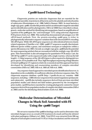 58 Biocontrole de doenças de plantas: uso e perspectivas
Cpn60-based Technology
Chaperonin proteins are molecular chaperones that are essential for the
folding and assembly of proteins in all bacteria and in the plastids and mitochondria
of eukaryotes (Hemmingsen et al., 1988; Saibil & Ranson, 2002). In most bacteria a
singlecopygene,cpn60,encodesthisproteinanditisaninformativetargetformicrobial
species identification and for phylogenetics. Hill et al. (2002) have described a robust,
generic,molecularmethodforidentifyingmicroorganisms,basedonamplificationof
a portion of the cpn60 gene, the “universal target” (UT), using universal, degenerate
PCR primers (Goh et al., 2000). This method has demonstrated advantages over 16S
rRNA-based methods. First, the protein-encoding cpn60 gene is richer in
phylogeneticallyinformativesequencevariationthanisthestructuralRNA-encoding
16S rRNA gene. While 16S rRNA gene sequences are often identical between closely
related organisms (Chatellier et al., 1998), cpn60 UT sequences usually discriminate
different species within a genus, and sometimes serotypes or subspecies within a
species(Brousseauetal.,2001).Second,asasingle-copygene,cpn60lacksthepotential
for some sequencing artefacts that are encountered with the multiple-copy 16SrRNA
gene. This characteristic is also advantageous for quantitative PCR assays. Last, the
549-567 bp cpn60 UT can be sequenced easily with a single reaction, whereas the full
length (~1.5 kbp) sequence of the 16S rRNA gene is often required to distinguish two
givenspecies,ifitispossibleatall.Thus,highthroughputsequencingoflargelibraries
of cloned cpn60 gene UT regions is relatively economical and this approach has been
developed for identifying and enumerating members of complex microbial
communities (Hill et al., 2002; Hill et al., 2005 ab; Hill et al., 2006).
Anysequence-basedapproachtomicrobialspeciesidentificationhowever,is
dependent on the availability of a sufficient collection of reference sequence data. The
chaperonin sequence database, cpnDB (http://cpndb.cbr.nrc.ca), contains ~5600
sequences,including~1,600referencesequencesfromnamedorganisms(prokaryotic
and eukaryotic). cpnDB also includes sequences derived from previous microbial
population studies and clinical and field isolates generated by the investigators’
prior studies. cpnDB has been essential for creating phylogenetic context for cloned
sequencesderivedfrompopulationstudiesofcomplexmicrobialcommunities(Hillet
al., 2002) and for the identifying clinical isolates (Goh et al., 2000).
Molecular Determination of Microbial
Changes in Muck Soil Amended with FE
Using the cpn60 Target
We set out to examine if the cpn60 technology can be used to determine what
microbial changes occur as a result of FE treatment of a muck soil heavily infested
with plant pathogens (Abbasi et al., 2004). Total DNA was extracted from 200 mg
aliquots of soil samples (control and 1% FE at 14 days incubation) and the extracted
 