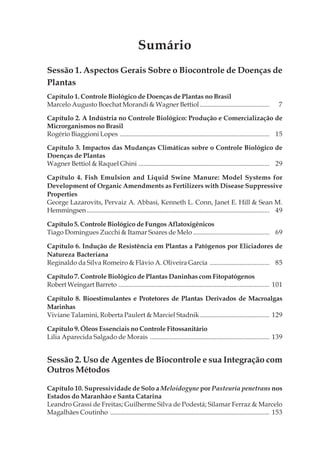 Sumário
Sessão 1. Aspectos Gerais Sobre o Biocontrole de Doenças de
Plantas
Capítulo 1. Controle Biológico de Doenças de Plantas no Brasil
Marcelo Augusto Boechat Morandi & Wagner Bettiol.......................................... 7
Capítulo 2. A Indústria no Controle Biológico: Produção e Comercialização de
Microrganismos no Brasil
Rogério Biaggioni Lopes .......................................................................................... 15
Capítulo 3. Impactos das Mudanças Climáticas sobre o Controle Biológico de
Doenças de Plantas
Wagner Bettiol & Raquel Ghini ............................................................................... 29
Capítulo 4. Fish Emulsion and Liquid Swine Manure: Model Systems for
Development of Organic Amendments as Fertilizers with Disease Suppressive
Properties
George Lazarovits, Pervaiz A. Abbasi, Kenneth L. Conn, Janet E. Hill & Sean M.
Hemmingsen.............................................................................................................. 49
Capítulo 5. Controle Biológico de Fungos Aflatoxigênicos
Tiago Domingues Zucchi & Itamar Soares de Melo .............................................. 69
Capítulo 6. Indução de Resistência em Plantas a Patógenos por Eliciadores de
Natureza Bacteriana
Reginaldo da Silva Romeiro & Flávio A. Oliveira Garcia .................................... 85
Capítulo 7. Controle Biológico de Plantas Daninhas com Fitopatógenos
Robert Weingart Barreto ........................................................................................... 101
Capítulo 8. Bioestimulantes e Protetores de Plantas Derivados de Macroalgas
Marinhas
Viviane Talamini, Roberta Paulert & Marciel Stadnik.......................................... 129
Capítulo 9. Óleos Essenciais no Controle Fitossanitário
Lilia Aparecida Salgado de Morais ........................................................................ 139
Sessão 2. Uso de Agentes de Biocontrole e sua Integração com
Outros Métodos
Capítulo 10. Supressividade de Solo a Meloidogyne por Pasteuria penetrans nos
Estados do Maranhão e Santa Catarina
Leandro Grassi de Freitas; Guilherme Silva de Podestá; Silamar Ferraz & Marcelo
Magalhães Coutinho ................................................................................................ 153
 