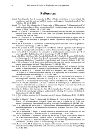 64 Biocontrole de doenças de plantas: uso e perspectivas
References
Abbasi, P.A.; Cuppels, D.A. & Lazarovits, G. Effect of foliar applications of neem oil and fish
emulsion on bacterial spot and yield of tomatoes and peppers. Canadian Journal of Plant
Pathology 25: 41-48. 2003.
Abbasi, P.A.; Conn, K.L. & Lazarovits, G. Suppression of Rhizoctonia and Pythium damping-off of
radish and cucumber seedlings by addition of fish emulsion to peat mix or soil. Canadian
Journal of Plant Pathology 26: 177-187. 2004.
Abbasi, P.A.; Conn, K.L. & Lazarovits, G. Effect of fish emulsion used as a pre-plant soil amendment
on verticillium wilt, common scab, and tuber yield of potato. Canadian Journal of Plant
Pathology 28: 509-518. 2006.
Abbasi, P.A. Lazarovits, G., & Jabaji-Hare, S. Detection of high concentrations of organic acids in
fish emulsion and their role in pathogen or disease suppression. Phytopathology 99: 274-
281. 2009.
Akhtar, M. & Mahmood, I. Suppression of nematode populations with animal by-products.
Bioresource Technology 51: 269-271. 1995.
Akhtar, M. & Malik, A. Roles of organic soil amendments and soil organisms in the biological
control of plant-parasitic nematodes: a review. Bioresource Technology 74: 35-47. 2000.
Alam, M.M. Effect of ammonia on the population of plant parasitic nematodes and growth of
some vegetables. Pakistan Journal of Nematology 10: 133-137. 1992.
Aung, L.H.; Flick, G.J.; Bluss, G.R.; Aycock, H.S.; Keefer, R.F.; Singh, R.; Brandon, D.M.; Griffin,
J.L.; Hovermale, C.H. & Stutte, C.A. Growth responses of crop plants to fish soluble nutrients
fertilization. Blacksburg. Virginia Polytechnic Institute and University. Bulletin 84-89. 1984.
Bailey, K.L. & Lazarovits, G. Suppressing soil-borne diseases with residue management and
organic amendments. Soil and Tillage Research 72: 169-180. 2003.
Blatt, C.R. & McRae, K.B. Comparison of four organic amendments with a chemical fertilizer
applied to three vegetables in rotation. Canadian Journal of Plant Science 78: 641-646. 1998.
Borneman, J.; Skroch, P.W.; O’Sullivan, K.M.; Palus, J.A.; Rumjanek, N.G.; Jansen, J.L.; Nienhuis,
J. & Triplett, E.W. Molecular microbial diversity of an agricultural soil in Wisconsin. Applied
and Environmental Microbiology 62: 1935-1943. 1996.
Bowman, J.P. & Sayler, G.S. Nucleic acid techniques in the environmental detection of
microorganisms and their activities. In: Pickup, R.W. & Saunder, J.R. (Eds.) Molecular
approaches to environmental microbiology. Toronto. Ellis Horwood. 1996. pp. 63-97.
Brousseau, R.; Hill, J.E.; Prefontaine, G.; Goh, S.H.; Harel, J. & Hemmingsen, S.M. Streptococcus suis
serotypes characterized by analysis of chaperonin 60 gene sequences. Applied and
Environmental Microbiology 67: 4828-33. 2001.
Browning, M.; Wallace, D.B.; Dawson, C.; Alm, S.R. & Amador, J.A. Potential of butyric acid for
control of soil-borne fungal pathogens and nematodes affecting strawberries. Soil Biology &
Biochemistry 38: 401-404. 2006.
Ceci, L. Fish fertilizer: a native North American practice? Science (Washington, D.C.) 188: 26-30.
1975.
Chatellier, S. ; Harel, J. ; Zhang, Y. ; Gottschalk, M. ; Higgins, R. ; Devriese, L.A., et al. Phylogenetic
diversity of Streptococcus suis strains of various serotypes as revealed by 16S rRNA gene
sequence comparison. International Journal of Systematic Bacteriology 48: 581-589. 1998.
Chun, D. & Lockwood, J.L. Reductions of Pythium ultimum, Thielaviopsis basicola, and Macrophomina
phaseolina populations in soil associated with ammonia generated from urea. Plant Disease
69: 154-158. 1985.
Conn, K.L. & Lazarovits, G. Impact of animal manures on verticillium wilt, potato scab, and soil
microbial populations. Canadian Journal of Plant Pathology 21:81-92. 1999.
Conn, K.L. & Lazarovits, G. Soil factors influencing the efficacy of liquid swine manure added to
soil to kill Verticillium dahliae. Canadian Journal of Plant Pathology 22: 400-406. 2000.
Conn, K.L. & Lazarovits, G. Reduction of potato scab with acidified liquid swine manure soil
amendment. Canadian Journal of Plant Pathology 29: 440. 2007.
Conn, K.L.; Tenuta, M. & Lazarovits, G. Liquid swine manure can kill Verticillium dahliae
microsclerotia in soil by volatile fatty acid, nitrous acid, and ammonia toxicity. Phytopathology
95: 28-35. 2005.
 