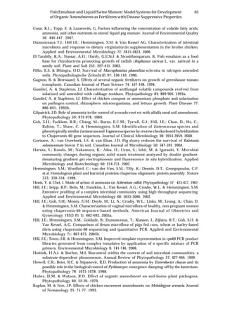 65Fish Emulsion and Liquid Swine Manure: Model Systems for Development
of Organic Amendments as Fertilizers with Disease Suppressive Properties
Conn, K.L.; Topp, E. & Lazarovits, G. Factors influencing the concentration of volatile fatty acids,
ammonia, and other nutrients in stored liquid pig manure. Journal of Environmental Quality
36: 440-447. 2007.
Dumonceaux T.J.; Hill J.E.; Hemmingsen, S.M. & Van Kessel AG. Characterization of intestinal
microbiota and response to dietary virginiamycin supplementation in the broiler chicken.
Applied and Environmental Microbiology 72: 2815-2823. 2006.
El-Tarabily, K.A.; Nassar, A.H.; Hardy, G.E.St.J. & Sivasithamparam, K. Fish emulsion as a food
base for rhizobacteria promoting growth of radish (Raphanus sativus L. var. sativus) in a
sandy soil. Plant and Soil 252: 397-411. 2003.
Filho, E.S. & Dhingra, O.D. Survival of Macrophomina phaseolina sclerotia in nitrogen amended
soils. Phytopathologische Zeitschrift 97: 136-143. 1980.
Gagnon, B. & Berrouard, S. Effects of several organic fertilizers on growth of greenhouse tomato
transplants. Canadian Journal of Plant Science 74: 167-168. 1994.
Gamliel, A. & Stapleton, J.J. Characterization of antifungal volatile compounds evolved from
solarized soil amended with cabbage residues. Phytopathology 83: 899-905. 1993a.
Gamliel, A. & Stapleton, J.J. Effect of chicken compost or ammonium phosphate and solarization
on pathogen control, rhizosphere microorganisms, and lettuce growth. Plant Disease 77:
886-891. 1993b.
Gilpatrick, J.D. Role of ammonia in the control of avocado root rot with alfalfa meal soil amendment.
Phytopathology 59: 973-978. 1969.
Goh, S.H.; Facklam, R.R.; Chang, M.; Burns, E.C.M.; Tyrrell, G.J.; Hill, J.E.; Chan, D.; He, C.;
Rahim, T.; Shaw, C. & Hemmingsen, S.M. Identification of Enterococcus species and
phenotypically similar Lactococcus and Vagococcus species by reverse checkerboard hybridization
to Chaperonin 60 gene sequences. Journal of Clinical Microbiology 38: 3953-3959. 2000.
Gorissen, A.; van Overbeek, I.S. & van Elsas, J.D. Pig slurry reduces the survival of Ralstonia
solanacearum biovar 2 in soil. Canadian Journal of Microbiology 50: 587-593. 2004.
Haruta, S.; Kondo, M.; Nakamura, K.; Aiba, H.; Ueno, S.; Ishii, M. & Igarashi, Y. Microbial
community changes during organic solid waste treatment analyzed by double gradient-
denaturing gradient gel electrophoresis and fluorescence in situ hybridization. Applied
Microbiology and Biotechnology 60: 224-231. 2002.
Hemmingsen, S.M.; Woolford, C.; van der Vies, S.M.; Tilly, K.; Dennis, D.T., Georgopoulos, C.P.
et al. Homologous plant and bacterial proteins chaperone oligomeric protein assembly. Nature
333: 330-334. 1988.
Henis, Y. & Chet, I. Mode of action of ammonia on Sclerotium rolfsii. Phytopathology 57: 425-427. 1967.
Hill, J.E.; Seipp, R.P.; Betts, M.; Hawkins, L.; Van Kessel, A.G.; Crosby, W.L. & Hemmingsen, S.M.
Extensive profiling of a complex microbial community using high throughput sequencing.
Applied and Environmental Microbiology 68: 3055-3066. 2002.
Hill, J.E.; Goh, S.H.; Money, D.M.; Doyle, M.; Li, A.; Crosby, W.L.; Links, M.; Leung, A.; Chan, D.
& Hemmingsen, S.M. Characterization of vaginal microflora of healthy, non-pregnant women
using chaperonin-60 sequence-based methods. American Journal of Obstetrics and
Gynecology 193(3 Pt 1): 682-692. 2005a.
Hill, J.E.; Hemmingsen, S.M.; Goldade, B.; Dumonceaux, T.; Klassen, J.; Zijlstra, R.T.; Goh, S.H. &
Van Kessel, A.G. Comparison of ileum microflora of pigs fed corn, wheat or barley-based
diets using chaperonin-60 sequencing and quantitative PCR. Applied and Environmental
Microbiology 71: 867-875. 2005b.
Hill, J.E.; Town, J.R. & Hemmingsen, S.M. Improved template representation in cpn60 PCR product
libraries generated from complex templates by application of a specific mixture of PCR
primers. Environmental Microbiology 8: 741-746. 2006.
Hoitink, H.A.J. & Boehm, M.J. Biocontrol within the context of soil microbial communities: a
substrate-dependent phenomenon. Annual Review of Phytopathology 37: 427-446. 1999.
Howell, C.R.; Beier, R.C. & Stipanovic, R.D. Production of ammonia by Enterobacter cloacae and its
possible role in the biological control of Pythium pre-emergence damping-off by the bacterium.
Phytopathology 78: 1075-1078. 1988.
Huber, D.M. & Watson, R.D. Effect of organic amendment on soil-borne plant pathogens.
Phytopathology 60: 22-26. 1970.
Kaplan, M. & Noe, J.P. Effects of chicken-excrement amendments on Meloidogyne arenaria. Journal
of Nematology 25: 71-77. 1993.
 