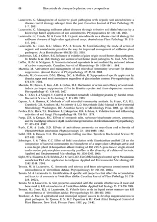 66 Biocontrole de doenças de plantas: uso e perspectivas
Lazarovits, G. Management of soilborne plant pathogens with organic soil amendments: a
disease control strategy salvaged from the past. Canadian Journal of Plant Pathology 23:
1-7. 2001.
Lazarovits, G. Managing soilborne plant diseases through selective soil disinfestation by a
knowledge based application of soil amendments. Phytoparasitica 32: 427-431. 2004.
Lazarovits, G.; Tenuta, M. & Conn, K.L. Organic amendments as a disease control strategy for
soilborne diseases of high-value agricultural crops. Australasian Plant Pathology 30: 111-
117. 2001.
Lazarovits, G.; Conn, K.L.; Abbasi, P.A. & Tenuta, M. Understanding the mode of action of
organic soil amendments provides the way for improved management of soilborne plant
pathogens. Acta Horticulturae 698:215-225. 2005.
Linderman, R.G. & Gilbert, R.G. Influence of volatiles of plant origin on soil-borne plant pathogens.
In: Bruehl, G.W. (Ed.) Biology and control of soil-borne plant pathogens. St. Paul. APS. 1975.
Loffler, H.J.M. & Schippers, B. Ammonia-induced mycostasis is not mediated by enhanced release
of carbon compounds. Canadian Journal of Microbiology 30: 1038-1041. 1984.
Mazzola, M. Assessment and management of soil microbial community structure for disease
suppression. Annual Review of Phytopathology 42: 35-59. 2004.
Mazzola, M.; Granatstein, D.M.; Elfving, D.C. & Mullinix, K. Suppression of specific apple root by
Brassica napus seed meal amendment regardless of glucosinolate content. Phytopathology 91:
673-679. 2001.
Mazzola, M.; Brown, J.; Izzo, A.D. & Cohne, M.F. Mechanism of action and efficacy of seed meal-
induce pathogen suppression differ in Brassica species and time-dependent manner.
Phytopathology 97: 454-460. 2007.
Oka, Y. ; Chet, I. & Spiegel, Y. Control of rootknot nematode Meloidogyne javanica by Bacillus cereus.
Biocontrol Science & Technology 3: 115-126. 1993.
Ogram, A. & Sharma, K. Methods of soil microbial community analysis. In: Hurst, C.J.; R.L.
Crawford; G.R. Knudsen; M.J. McInerney & L.D. Stetzenbach (Eds.) Manual of Enviromental
Microbiology. Washington, DC. American Society of Microbiology Press. 2002. pp. 554-563.
Pavlica, D.A.; Hora, T.S.; Bradshaw, J.J.; Skogerboe, R.K. & Baker, R. Volatiles from soil influencing
activities of soil fungi. Phytopathology 68: 758-765. 1978.
Punja, Z.K. & Grogan, R.G. Effects of inorganic salts, carbonate-bicarbonate anions, ammonia,
and the modifying influence of pH on sclerotial germination of Sclerotium rolfsii. Phytopathology
72: 635-639. 1982.
Rush, C.M. & Lyda, S.D. Effects of anhydrous ammonia on mycelium and sclerotia of
Phymatotrichum omnivorum. Phytopathology 72: 1085-1089. 1982.
Saibil, H.R. & Ranson, N.A. The chaperonin folding machine. Trends in Biochemical Science 27:
627-632. 2002.
Schwieger, F. & Tebbe, C.C. Effect of field inoculation with Sinorhizobium meliloti L33 on the
composition of bacterial communities in rhizospheres of a target plant (Medicago sativa) and
a non-target plant (Chenopodium album)-linking of 16S rRNA gene-based single-strand
conformation polymorphism community profiles to the diversity of cultivated bacteria.
Applied and Environmental Microbiology 66: 3556-3565. 2000.
Sigler, W.V.; Nakatsu, C.H.; Reicher, Z.J. & Turco, R.F. Fate of the biological control agent Pseudomonas
aureofaciens TX-1 after application to turfgrass. Applied and Environmental Microbiology 67:
3542-3548. 2001.
Tenuta, M. & Lazarovits, G. Ammonia and nitrous acid from nitrogenous amendments kill
microsclerotia of Verticillium. dahliae. Phytopathology 92: 255-264. 2002a.
Tenuta, M. & Lazarovits, G. Identification of specific soil properties that affect the accumulation
and toxicity of ammonia to Verticillium dahliae. Canadian Journal of Plant Pathology 24: 219-
229. 2002b.
Tenuta, M. & Lazarovits, G. Soil properties associated with the variable effectiveness of meat and
bone meal to kill microsclerotia of Verticillium dahliae. Applied Soil Ecology 25: 219-236. 2004.
Tenuta, M.; Conn, K.L. & Lazarovits, G. Volatile fatty acids in liquid swine manure can kill
microsclerotia of Verticillium dahliae. Phytopathology 92: 548-452. 2002.
Trankner, A. Use of agricultural and municipal organic wastes to develop suppressiveness to
plant pathogens. In: Tjamos, E. S.; G.C. Papavizas & R.J. Cook (Eds.) Biological Control of
Plant Diseases. New York. Plenum Press. 1992. pp. 35-42.
 