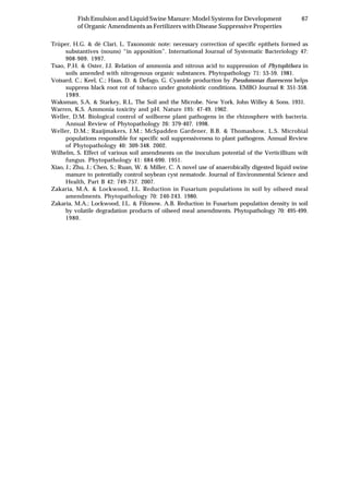 67Fish Emulsion and Liquid Swine Manure: Model Systems for Development
of Organic Amendments as Fertilizers with Disease Suppressive Properties
Trüper, H.G. & dè Clari, L. Taxonomic note: necessary correction of specific epithets formed as
substantives (nouns) “in apposition”. International Journal of Systematic Bacteriology 47:
908-909. 1997.
Tsao, P.H. & Oster, J.J. Relation of ammonia and nitrous acid to suppression of Phytophthora in
soils amended with nitrogenous organic substances. Phytopathology 71: 53-59. 1981.
Voisard, C.; Keel, C.; Haas, D. & Defago, G. Cyanide production by Pseudomonas fluorescens helps
suppress black root rot of tobacco under gnotobiotic conditions. EMBO Journal 8: 351-358.
1989.
Waksman, S.A. & Starkey, R.L. The Soil and the Microbe. New York. John Willey & Sons. 1931.
Warren, K.S. Ammonia toxicity and pH. Nature 195: 47-49. 1962.
Weller, D.M. Biological control of soilborne plant pathogens in the rhizosphere with bacteria.
Annual Review of Phytopathology 26: 379-407. 1998.
Weller, D.M.; Raaijmakers, J.M.; McSpadden Gardener, B.B. & Thomashow, L.S. Microbial
populations responsible for specific soil suppressiveness to plant pathogens. Annual Review
of Phytopathology 40: 309-348. 2002.
Wilhelm, S. Effect of various soil amendments on the inoculum potential of the Verticillium wilt
fungus. Phytopathology 41: 684-690. 1951.
Xiao, J.; Zhu, J.; Chen, S.; Ruan, W. & Miller, C. A novel use of anaerobically digested liquid swine
manure to potentially control soybean cyst nematode. Journal of Environmental Science and
Health, Part B 42: 749-757. 2007.
Zakaria, M.A. & Lockwood, J.L. Reduction in Fusarium populations in soil by oilseed meal
amendments. Phytopathology 70: 240-243. 1980.
Zakaria, M.A.; Lockwood, J.L. & Filonow, A.B. Reduction in Fusarium population density in soil
by volatile degradation products of oilseed meal amendments. Phytopathology 70: 495-499.
1980.
 