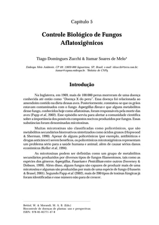 69Controle Biológico de Fungos Aflatoxigênicos
Capítulo 5
Controle Biológico de Fungos
Aflatoxigênicos
Tiago Domingues Zucchi & Itamar Soares de Melo*
Embrapa Meio Ambiente, CP 69; 13820-000 Jaguariúna, SP, Brasil, e-mail: tdzucchi@terra.com.br;
itamar@cnpma.embrapa.br. *Bolsista do CNPq.
Introdução
Na Inglaterra, em 1969, mais de 100.000 perus morreram de uma doença
conhecida até então como “Doença X do peru”. Essa doença foi relacionada ao
amendoim contido na dieta dessas aves. Posteriormente, constatou-se que os grãos
estavam contaminados com o fungo Aspergillus flavus e que alguns metabólitos
desse fungo, conhecidos hoje como aflatoxinas, foram responsáveis pela morte das
aves (Papp et al., 2002). Esse episódio serviu para alertar a comunidade científica
sobre a importância dos possíveis compostos nocivos produzidos por fungos. Essas
substâncias foram denominadas micotoxinas.
Muitas micotoxinas são classificadas como policetônicos, que são
metabólitos secundários biorreativos sintetizados como ácidos graxos (Hopwood
& Sherman, 1990). Apesar de alguns policetônicos (por exemplo, antibióticos e
drogas anticâncer) serem benéficos, os policetônicos micotoxigênicos representam
um problema sério para a saúde humana e animal, além de causar sérios danos
econômicos (Keller et al., 1994).
As micotoxinas podem ser definidas como um grupo de metabólitos
secundários produzidos por diversos tipos de fungos filamentosos, tais como as
espécies dos gêneros Aspergillus, Fusarium e Penicillium entre outros (Sweeney &
Dobson, 1999). Além disso, alguns fungos são capazes de produzir mais de uma
micotoxina e algumas são produzidas por mais de uma espécie de fungo (Hussein
& Brasel, 2001). Segundo Papp et al. (2002), mais de 200 tipos de toxinas fúngicas já
foram identificadas e esse número não para de crescer.
Bettiol, W. & Morandi, M. A. B. (Eds.)
Biocontrole de doenças de plantas: uso e perspectivas
ISBN: 978-85-85771-47-8
 