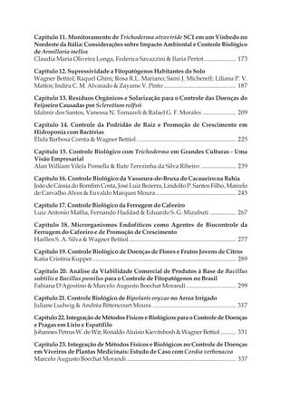 Capítulo 11. Monitoramento de Trichoderma atroviride SC1 em um Vinhedo no
Nordeste da Itália: Considerações sobre Impacto Ambiental e Controle Biológico
de Armillaria mellea
Claudia Maria Oliveira Longa, Federica Savazzini & Ilaria Pertot..................... 173
Capítulo 12. Supressividade a Fitopatógenos Habitantes do Solo
Wagner Bettiol; Raquel Ghini; Rosa R.L. Mariano; Sami J. Michereff; Liliana P. V.
Mattos; Indira C. M. Alvarado & Zayame V. Pinto................................................ 187
Capítulo 13. Resíduos Orgânicos e Solarização para o Controle das Doenças do
Feijoeiro Causadas por Sclerotium rolfsii
Idalmir dos Santos, Vanessa N. Tomazeli & Rafael G. F. Morales ...................... 209
Capítulo 14. Controle da Podridão de Raiz e Promoção de Crescimento em
Hidroponia com Bactérias
Élida Barbosa Corrêa & Wagner Bettiol.................................................................. 225
Capítulo 15. Controle Biológico com Trichoderma em Grandes Culturas - Uma
Visão Empresarial
Alan William Vilela Pomella & Rute Terezinha da Silva Ribeiro ....................... 239
Capítulo 16. Controle Biológico da Vassoura-de-Bruxa do Cacaueiro na Bahia
João de Cássia do Bomfim Costa, José Luiz Bezerra, Lindolfo P. Santos Filho, Marcelo
de Carvalho Alves & Euvaldo Marques Moura..................................................... 245
Capítulo 17. Controle Biológico da Ferrugem do Cafeeiro
Luiz Antonio Maffia, Fernando Haddad & Eduardo S. G. Mizubuti ................. 267
Capítulo 18. Microrganismos Endofíticos como Agentes de Biocontrole da
Ferrugem do Cafeeiro e de Promoção de Crescimento
Harllen S. A. Silva & Wagner Bettiol....................................................................... 277
Capítulo 19. Controle Biológico de Doenças de Flores e Frutos Jovens de Citros
Katia Cristina Kupper ............................................................................................... 289
Capítulo 20. Análise da Viabilidade Comercial de Produtos à Base de Bacillus
subtilis e Bacillus pumilus para o Controle de Fitopatógenos no Brasil
Fabiana D'Agostino & Marcelo Augusto Boechat Morandi................................. 299
Capítulo 21. Controle Biológico de Bipolaris oryzae no Arroz Irrigado
Juliane Ludwig & Andréa Bittencourt Moura ....................................................... 317
Capítulo22.IntegraçãodeMétodosFísicoseBiológicosparaoControledeDoenças
e Pragas em Lírio e Espatifilo
JohannesPetrusW.deWit;RonaldoAluisioKievitsbosh&WagnerBettiol .......... 331
Capítulo 23. Integração de Métodos Físicos e Biológicos no Controle de Doenças
em Viveiros de Plantas Medicinais: Estudo de Caso com Cordia verbenacea
Marcelo Augusto Boechat Morandi ........................................................................ 337
 