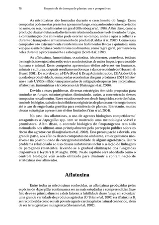 70 Biocontrole de doenças de plantas: uso e perspectivas
As micotoxinas são formadas durante o crescimento do fungo. Esses
compostos podem estar presentes apenas no fungo, enquanto outros são excretados
no meio, ou seja, nos alimentos em geral (Filtenborg et al., 1996). Além disso, como a
produção dessas toxinas está diretamente relacionada ao desenvolvimento do fungo,
a contaminação dos alimentos pode ocorrer no campo, antes e após a colheita e
durante o transporte e armazenamento do produto (Caldas et al., 2002). Como esses
compostos são extremamente resistentes aos tratamentos físicos e químicos, uma
vez que as micotoxinas contaminam os alimentos, como regra geral, permanecem
neles durante o processamento e estocagem (Scott et al., 1992).
As aflatoxinas, fumonisinas, ocratoxina, tricotecenos, zearelona, toxinas
tremogênicas e ergotoxina estão entre as micotoxinas de maior impacto para a saúde
humana e animal. Esses compostos apresentam efeitos adversos em humanos,
animais e culturas, os quais resultam em doenças e danos econômicos (Hussein &
Brasel, 2001). De acordo com a FDA (Food & Drug Administration, EUA), devido à
queda de produtividade, essas perdas econômicas chegam próximo a US$1 bilhão/
ano e mais US$0,5 milhão/ano para custos de mitigação de apenas três micotoxinas:
aflatoxinas, fumonisinas e tricotecenos (in Bhatnagar et al., 2006).
Devido a esses problemas, diversas estratégias têm sido propostas para
controlar os fungos micotoxigênicos diminuindo, assim, a concentração desses
compostos nos alimentos. Esses estudos envolvem desde fungicidas, controle físico,
controle biológico, substâncias inibidoras originárias de plantas ou microrganismos
até o uso de engenharia genética para resistência de plantas. Entretanto, muitas
dessas estratégias apresentam efeitos limitados (Yan et al., 2004).
No caso das aflatoxinas, o uso de agentes biológicos competidores/
antagonistas a Aspergillus spp. tem se mostrado uma metodologia viável e
promissora. Além disso, o controle biológico de fitopatógenos tem sido
estimulado nos últimos anos principalmente pela percepção pública sobre os
riscos dos agrotóxicos (Raaijmakers et al., 2002). Essa preocupação é devida, em
grande parte, aos efeitos desses compostos no ambiente, em organismos não-
alvos e na possibilidade de carcigenotoxicidade de alguns agrotóxicos. Outro
problema relacionado ao uso dessas substâncias inclui a seleção de linhagens
de patógenos resistentes, levando-se à gradual eliminação dos fungicidas
disponíveis (Heydari & Misaghi, 1998). Neste capítulo será abordado como o
controle biológico vem sendo utilizado para diminuir a contaminação de
aflatoxinas nos alimentos.
Aflatoxina
Entre todas as micotoxinas conhecidas, as aflatoxinas produzidas pelas
espécies de Aspergillus continuam a ser as mais estudadas e compreendidas. Esse
fato deve-se principalmente a dois fatores: a habilidade desse fungo em colonizar
uma grande variedade de produtos agrícolas (O´Brian et al., 2003) e a aflatoxina B1
ser reconhecida como o mais potente agente carcinogênico natural conhecido, além
de ser teratogênica e mutagênica (Shenasi et al., 2002).
 
