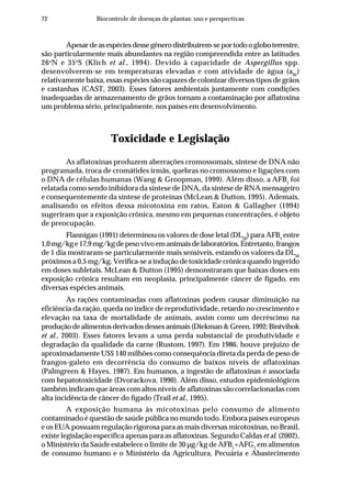 72 Biocontrole de doenças de plantas: uso e perspectivas
Apesardeasespéciesdessegênerodistribuírem-seportodoogloboterrestre,
são particularmente mais abundantes na região compreendida entre as latitudes
26o
N e 35o
S (Klich et al., 1994). Devido à capacidade de Aspergillus spp.
desenvolverem-se em temperaturas elevadas e com atividade de água (aW
)
relativamente baixa, essas espécies são capazes de colonizar diversos tipos de grãos
e castanhas (CAST, 2003). Esses fatores ambientais juntamente com condições
inadequadas de armazenamento de grãos tornam a contaminação por aflatoxina
um problema sério, principalmente, nos países em desenvolvimento.
Toxicidade e Legislação
As aflatoxinas produzem aberrações cromossomais, síntese de DNA não
programada, troca de cromátides irmãs, quebras no cromossomo e ligações com
o DNA de células humanas (Wang & Groopman, 1999). Além disso, a AFB1
foi
relatada como sendo inibidora da síntese de DNA, da síntese de RNA mensageiro
e consequentemente da síntese de proteínas (McLean & Dutton, 1995). Ademais,
analisando os efeitos dessa micotoxina em ratos, Eaton & Gallagher (1994)
sugeriram que a exposição crônica, mesmo em pequenas concentrações, é objeto
de preocupação.
Flannigan (1991) determinou os valores de dose letal (DL50
) para AFB1
entre
1,0mg/kge17,9mg/kgdepesovivoemanimaisdelaboratórios.Entretanto,frangos
de 1 dia mostraram-se particularmente mais sensíveis, estando os valores da DL50
próximos a 0,5 mg/kg. Verifica-se a indução de toxicidade crônica quando ingerido
em doses subletais. McLean & Dutton (1995) demonstraram que baixas doses em
exposição crônica resultam em neoplasia, principalmente câncer de fígado, em
diversas espécies animais.
As rações contaminadas com aflatoxinas podem causar diminuição na
eficiência da ração, queda no índice de reprodutividade, retardo no crescimento e
elevação na taxa de mortalidade de animais, assim como um decréscimo na
produçãodealimentosderivadosdessesanimais(Diekman&Green,1992;Bintvihok
et al., 2003). Esses fatores levam a uma perda substancial de produtividade e
degradação da qualidade da carne (Rustom, 1997). Em 1986, houve prejuízo de
aproximadamente US$ 140 milhões como consequência direta da perda de peso de
frangos-galeto em decorrência do consumo de baixos níveis de aflatoxinas
(Palmgreen & Hayes, 1987). Em humanos, a ingestão de aflatoxinas é associada
com hepatotoxicidade (Dvorackova, 1990). Além disso, estudos epidemiológicos
também indicam que áreas com altos níveis de aflatoxinas são correlacionadas com
alta incidência de câncer do fígado (Trail et al., 1995).
A exposição humana às micotoxinas pelo consumo de alimento
contaminado é questão de saúde pública no mundo todo. Embora países europeus
e os EUA possuam regulação rigorosa para as mais diversas micotoxinas, no Brasil,
existe legislação específica apenas para as aflatoxinas. Segundo Caldas et al. (2002),
o Ministério da Saúde estabelece o limite de 30 µg/kg de AFB1
+AFG1
em alimentos
de consumo humano e o Ministério da Agricultura, Pecuária e Abastecimento
 