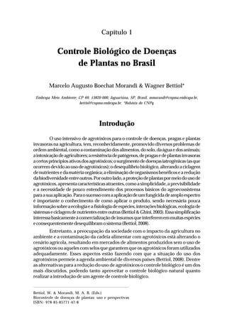 7Controle biológico de doenças de plantas no Brasil
Capítulo 1
Controle Biológico de Doenças
de Plantas no Brasil
Marcelo Augusto Boechat Morandi & Wagner Bettiol*
Embrapa Meio Ambiente; CP 69, 13820-000, Jaguariúna, SP, Brasil, mmorandi@cnpma.embrapa.br,
bettiol@cnpma.embrapa.br. *Bolsista do CNPq.
Introdução
O uso intensivo de agrotóxicos para o controle de doenças, pragas e plantas
invasoras na agricultura, tem, reconhecidamente, promovido diversos problemas de
ordemambiental,comoacontaminaçãodosalimentos,dosolo,daáguaedosanimais;
aintoxicaçãodeagricultores;aresistênciadepatógenos,depragasedeplantasinvasoras
acertosprincípiosativosdosagrotóxicos;osurgimentodedoençasiatrogênicas(asque
ocorremdevidoaousodeagrotóxicos);odesequilíbriobiológico,alterandoaciclagem
denutrientesedamatériaorgânica;aeliminaçãodeorganismosbenéficosearedução
dabiodiversidadeentreoutros.Poroutrolado,aproteçãodeplantaspormeiodousode
agrotóxicos,apresentacaracterísticasatraentes,comoasimplicidade,aprevisibilidade
e a necessidade de pouco entendimento dos processos básicos do agroecossistema
paraasuaaplicação.Paraosucessocomaaplicaçãodeumfungicidadeamploespectro
é importante o conhecimento de como aplicar o produto, sendo necessária pouca
informaçãosobreaecologiaeafisiologiadeespécies,interaçõesbiológicas,ecologiade
sistemaseciclagemdenutrientesentreoutras(Bettiol&Ghini,2003).Essasimplificação
interessabasicamenteàcomercializaçãodeinsumosqueinterferememmuitasespécies
econsequentementedesequilibramosistema(Bettiol,2008).
Entretanto, a preocupação da sociedade com o impacto da agricultura no
ambiente e a contaminação da cadeia alimentar com agrotóxicos está alterando o
cenário agrícola, resultando em mercados de alimentos produzidos sem o uso de
agrotóxicos ou aqueles com selos que garantem que os agrotóxicos foram utilizados
adequadamente. Esses aspectos estão fazendo com que a situação do uso dos
agrotóxicos permeie a agenda ambiental de diversos países (Bettiol, 2008). Dentre
as alternativas para a redução do uso de agrotóxicos o controle biológico é um dos
mais discutidos, podendo tanto aproveitar o controle biológico natural quanto
realizar a introdução de um agente de controle biológico.
Bettiol, W. & Morandi, M. A. B. (Eds.)
Biocontrole de doenças de plantas: uso e perspectivas
ISBN: 978-85-85771-47-8
 