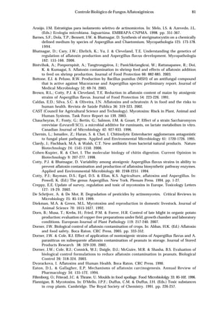 81Controle Biológico de Fungos Aflatoxigênicos
Araújo, J.M. Estratégias para isolamento seletivo de actinomicetos. In: Melo, I.S. & Azevedo, J.L.
(Eds.) Ecologia microbiana. Jaguariúna. EMBRAPA-CNPMA. 1998. pp. 351-367.
Barnes, S.F.; Dola, T.P.; Bennett, J.W. & Bhatnagar, D. Synthesis of sterigmatocystin on a chemically
defined medium by species of Aspergillus and Chaetomium. Mycopathologia 125: 173-178.
1994.
Bhatnagar, D.; Cary, J.W.; Ehrlich, K.; Yu, J. & Cleveland, T.E. Understanding the genetics of
regulation of aflatoxin production and Aspergillus flavus development. Mycopathologia
162: 155-166. 2006.
Bintvihok, A.; Ponpornpisit, A.; Tangtrongpiros, J.; Panichkriangkrai, W.; Rattanapanee, R.; Doi,
K. & Kumagai, S. Aflatoxin contamination in shrimp feed and effects of aflatoxin addition
to feed on shrimp production. Journal of Food Protection 66: 882-885. 2003.
Bottone, E.J. & Peluso, R.W. Production by Bacillus pumilus (MSH) of an antifungal compound
that is active against Mucoraceae and Aspergillus species: preliminary report. Journal of
Medical Microbiology 52: 69-74. 2003.
Brown, R.L.; Cotty, P.J. & Cleveland, T.E. Reduction in aflatoxin content of maize by atoxigenic
strains of Aspergillus flavus. Journal of Food Protection 54: 223-226. 1991.
Caldas, E.D.; Silva, S.C. & Oliveira, J.N. Aflatoxins and ochratoxin A in food and the risks to
human health. Revista de Saúde Pública 36: 319-323. 2002.
CAST (Council for Agricultural Science and Technology). Mycotoxins: Risck in Plant, Animal and
Human Systems. Task Force Report no 139. 2003.
Chaucheyras, F.; Fonty, G.; Bertin, G.; Salmon, J.M. & Gouet, P. Effect of a strain Saccharomyces
cerevisiae (Levucell SC1), a microbial additive for ruminants, on lactate metabolism in vitro.
Canadian Journal of Microbiology 42: 927-933. 1996.
Chernin, L.; Ismailov, Z.; Haran, S. & Chet, I. Chitinolytic Enterobacter agglomerans antagonistic
to fungal plant pathogens. Applied and Environmental Microbiology 61: 1720-1726. 1995.
Clardy, J.; Fischback, M.A. & Walsh, C.T. New antibiotic from bacterial natural products. Nature
Biotechnology 24: 1541-1550. 2006.
Cohen-Kupiec, R. & Chet, I. The molecular biology of chitin digestion. Current Opinion in
Biotechnology 9: 207-277. 1998.
Cotty, P.J. & Bhatnagar, D. Variability among atoxigenic Aspergillus flavus strains in ability to
prevent aflatoxin contamination and production of aflatoxina biosynthetic pathway enzymes.
Applied and Environmental Microbiology 60: 2248-2251. 1994.
Cotty, P.J.; Bayman, D.S.; Egel, D.S. & Elias, K.S. Agriculture, aflatoxins and Aspergillus. In:
Powell, K. (Ed.) The genus Aspergillus. New York. Plenum Press. 1994. pp. 1-27.
Creppy, E.E. Update of survey, regulation and toxic of mycotoxins in Europe. Toxicology Letters
127: 19-29. 2002.
De Schrijver, A. & De Mot, R. Degradation of pesticides by actinomycetes. Critical Reviews in
Microbiology 25: 85-119. 1999.
Diekman, M.A. & Green, M.L. Mycotoxins and reproduction in domestic livestock. Journal of
Animal Science 70: 1615-1627. 1992.
Dorn, B.; Musa, T.; Krebs, H.; Fried, P.M. & Forrer, H.R. Control of late blight in organic potato
production: evaluation of copper-free preparations under field, growth chamber and laboratory
conditions. European Journal of Plant Pathology 119: 217-240. 2007.
Dorner, J.W. Biological control of aflatoxin contamination of crops. In: Abbas, H.K. (Ed.) Aflatoxin
and food safety. Boca Raton. CRC Press. 2005. pp. 333-352.
Dorner, J.W. & Cole, R.J. Effect of application of nontoxigenic strains of Aspergillus flavus and A.
parasiticus on subsequente aflatoxin contamination of peanuts in storage. Journal of Stored
Products Research 38: 329-339. 2002.
Dorner, J.W.; Cole, R.J.; Connick, W.J.; Daigle, D.J.; McGuire, M.R. & Shasha, B.S. Evaluation of
biological control formulations to reduce aflatoxin contamination in peanuts. Biological
Control 26: 318-324. 2003.
Dvorackova, I. Aflatoxins and Human Health. Boca Raton. CRC Press. 1990.
Eaton, D.L. & Gallagher, E.P. Mechanisms of aflatoxin carcinogenesis. Annual Review of
Pharmacology 34: 135-172. 1994.
Filtenborg, O.; Frisvad, J.C. & Thrane, U. Moulds in food spoilage. Food Microbiololgy 33: 85-102. 1996.
Flannigan, B. Mycotoxins. In: D'Mello, J.P.F.; Duffus, C.M. & Duffus, J.H. (Eds.) Toxic substances
in crop plants. Cambridge. The Royal Society of Chemistry. 1991. pp. 226-257.
 