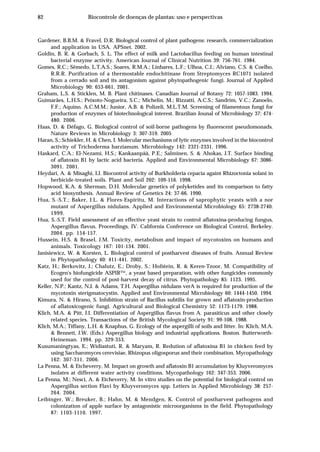 82 Biocontrole de doenças de plantas: uso e perspectivas
Gardener, B.B.M. & Fravel, D.R. Biological control of plant pathogens: research, commercialization
and application in USA. APSnet. 2002.
Goldin, B. R. & Gorbach, S. L. The effect of milk and Lactobacillus feeding on human intestinal
bacterial enzyme activity. American Journal of Clinical Nutrition 39: 756-761. 1984.
Gomes, R.C.; Sêmedo, L.T.A.S.; Soares, R.M.A.; Linhares, L.F.; Ulhoa, C.J.; Alviano, C.S. & Coelho,
R.R.R. Purification of a thermostable endochitinase from Streptomyces RC1071 isolated
from a cerrado soil and its antagonism against phytopathogenic fungi. Journal of Applied
Microbiology 90: 653-661. 2001.
Graham, L.S. & Sticklen, M. B. Plant chitinases. Canadian Journal of Botany 72: 1057-1083. 1994.
Guimarães, L.H.S.; Peixoto-Nogueira, S.C.; Michelin, M.; Rizzatti, A.C.S.; Sandrim, V.C.; Zanoelo,
F.F.; Aquino, A.C.M.M.; Junior, A.B. & Polizeli, M.L.T.M. Screening of filamentous fungi for
production of enzymes of biotechnological interest. Brazilian Jounal of Microbiology 37: 474-
480. 2006.
Haas, D. & Défago, G. Biological control of soil-borne pathogens by fluorescent pseudomonads.
Nature Reviews in Microbiology 3: 307-319. 2005
Haran, S.; Schiekler, H. & Chen, I. Molecular mechanisms of lytic enzymes involved in the biocontrol
activity of Trichoderma harzianum. Microbiology 142: 2321-2331. 1996.
Haskard, C.A.; El-Nezami, H.S.; Kankaanpää, P.E.; Salminen, S. & Ahokas, J.T. Surface binding
of aflatoxin B1 by lactic acid bacteria. Applied and Environmental Microbiology 67: 3086-
3091. 2001.
Heydari, A. & Misaghi, I.J. Biocontrol activity of Burkholderia cepacia againt Rhizoctonia solani in
herbicide-treated soils. Plant and Soil 202: 109-116. 1998.
Hopwood, K.A. & Sherman, D.H. Molecular genetics of polyketides and its comparison to fatty
acid biosynthesis. Annual Review of Genetics 24: 37-66. 1990.
Hua, S.-S.T.; Baker, J.L. & Flores-Espiritu, M. Interactions of saprophytic yeasts with a nor
mutant of Aspergillus nidulans. Applied and Environmental Microbiology 65: 2738-2740.
1999.
Hua, S.-S.T. Field assessment of an effective yeast strain to control aflatoxina-producing fungus,
Aspergillus flavus. Proceedings, IV. California Conference on Biological Control, Berkeley.
2004. pp. 154-157.
Hussein, H.S. & Brasel, J.M. Toxicity, metabolism and impact of mycotoxins on humans and
animals. Toxicology 167: 101-134. 2001.
Janisiewicz, W. & Korsten, L. Biological control of postharvest diseases of fruits. Annual Review
in Phytopathology 40: 411-441. 2002.
Katz, H.; Berkovitz, J.; Chalutz, E.; Droby, S.; Hofstein, R. & Keren-Tzoor, M. Compatibility of
Ecogen's biofungicide ASPIR™, a yeast based preparation, with other fungicides commonly
used for the control of post-harvest decay of citrus. Phytopathology 85: 1123. 1995.
Keller, N.P.; Kantz, N.J. & Adams, T.H. Aspergillus nidulans verA is required for production of the
mycotoxin sterigmatocystin. Applied and Environmental Microbiology 60: 1444-1450. 1994.
Kimura, N. & Hirano, S. Inhibition strain of Bacillus subtilis for grown and aflatoxin-production
of aflatoxicogenic fungi. Agricultural and Biological Chemistry 52: 1173-1179. 1988.
Klich, M.A. & Pitt, J.I. Differentiation of Aspergillus flavus from A. parasiticus and other closely
related species. Transactions of the British Mycological Society 91: 99-108. 1988.
Klich, M.A.; Tiffany, L.H. & Knaphus, G. Ecology of the aspergilli of soils and litter. In: Klich, M.A.
& Bennett, J.W. (Eds.) Aspergillus biology and industrial applications. Boston. Butterworth-
Heineman. 1994. pp. 329-353.
Kusumaningtyas, E.; Widiastuti, R. & Maryam, R. Redution of aflatoxina B1 in chicken feed by
using Saccharomyces cerevisiae, Rhizopus oligosporus and their combination. Mycopathology
162: 307-311. 2006.
La Penna, M. & Etcheverry, M. Impact on growth and aflatoxin B1 accumulation by Kluyveromyces
isolates at different water activity conditions. Mycopathology 162: 347-353. 2006.
La Penna, M.; Nesci, A. & Etcheverry, M. In vitro studies on the potential for biological control on
Aspergillus section Flavi by Kluyveromyces spp. Letters in Applied Microbiology 38: 257-
264. 2004.
Leibinger, W.; Breuker, B.; Hahn, M. & Mendgen, K. Control of postharvest pathogens and
colonization of apple surface by antagonistic microorganisms in the field. Phytopathology
87: 1103-1110. 1997.
 