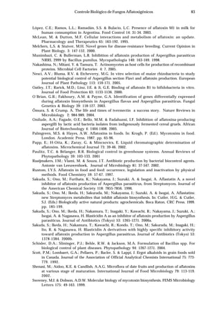 83Controle Biológico de Fungos Aflatoxigênicos
López, C.E.; Ramos, L.L.; Ramadán, S.S. & Bulacio, L.C. Presence of aflatoxin M1 in milk for
human consumption in Argentina. Food Control 14: 31-34. 2003.
McLean, M. & Dutton, M.F. Cellular interactions and metabolism of aflatoxin: an update.
Pharmacology and Therapeutics 65: 163-192. 1995.
Melchers, L.S. & Stuiver, M.H. Novel genes for disease-resistance breeding. Current Opinion in
Plant Biology. 3: 147-152. 2000.
Munimbazi, C. & Bullerman, L.B. Inhibition of aflatoxin production of Aspergillus parasiticus
NRRL 2999 by Bacillus pumilus. Mycopathologia 140: 163-169. 1998.
Nakashima, N.; Mitani, Y. & Tamura, T. Actinomycetes as host cells for production of recombinant
proteins. Microbial Cell Factories 4: 7. 2005.
Nesci, A.V.; Bluma, R.V. & Etcheverry, M.G. In vitro selection of maize rhizobacteria to study
potential biological control of Aspergillus section Flavi and aflatoxin production. European
Journal of Plant Pathology 113: 159-171. 2005.
Oatley, J.T.; Rarick, M.D.; Linz, J.E. & Ji, G.E. Binding of aflatoxin B1 to bifidobacteria in vitro.
Journal of Food Protection 63: 1133-1136. 2000.
O´Brian, G.R.; Fakhoury, A.M. & Payne, G.A. Identification of genes differentially expressed
during aflatoxin biosynthesis in Aspergillus flavus and Aspergillus parasiticus. Fungal
Genetics & Biology 39: 118-127. 2003.
Õmura, S. & Crump, A. The life and times of ivermectin a success story. Nature Reviews in
Microbiology 2: 984-989. 2004.
Onilude, A.A.; Fagade, O.E.; Bello, M.M. & Fadahunsi, I.F. Inhibition of aflatoxina-producing
aspergilli by lactic acid bacteria isolates from indigenously fermented cereal gruels. African
Journal of Biotechnology 4: 1404-1408. 2005.
Palmgreen, M.S. & Hayes, A.W. Aflatoxins in foods. In: Krogh, P. (Ed.). Mycotoxins in food.
London. Academic Press. 1987. pp. 65-96.
Papp, E.; H-Otta, K.; Zaray, G. & Mincsovics, E. Liquid chromatographic determination of
aflatoxins. Microchemical Journal 73: 39-46. 2002.
Paulitz, T.C. & Bélanger, R.R. Biological control in greenhouse systems. Annual Reviews of
Phytopathology 39: 103-133. 2001
Raaijmakers, J.M.; Vlami, M. & Souza, J.T. Antibiotic production by bacterial biocontrol agents.
Antonie van Leeuwenhoek, Journal of Microbiology 81: 37-547. 2002.
Rustom, I.Y.S. Aflatoxin in food and feed: occurrence, legislation and inactivation by physical
methods. Food Chemistry 59: 57-67. 1997.
Sakuda, S.; Ono, M.; Furihata, K.; Nakayama, J.; Suzuki, A. & Isogai, A. Aflastatin A, a novel
inhibitor of aflatoxin production of Aspergillus parasiticus, from Streptomyces. Journal of
the American Chemical Society 118: 7855-7856. 1996.
Sakuda, S.; Ono, M.; Ikeda, H.; Sakurada, M.; Nakayama, J.; Suzuki, A. & Isogai, A. Aflastatins:
new Streptomyces metabolites that inhibit aflatoxin biosynthesis. In: Cutler, H.G. & Cutler,
S.J. (Eds.) Biologically active natural products: agrochemicals. Boca Raton. CRC Press. 1999.
pp. 185-199.
Sakuda, S.; Ono, M.; Ikeda, H.; Nakamura, T.; Inagaki, Y.; Kawachi, R.; Nakayama, J.; Suzuki, A.;
Isogai, A. & Nagasawa, H. Blasticidin A as an inhibitor of aflatoxin production by Aspergillus
parasiticus. Journal of Antibiotics (Tokyo) 53: 1265-1271. 2000a.
Sakuda, S.; Ikeda, H.; Nakamura, T.; Kawachi, R.; Kondo, T.; Ono, M.; Sakurada, M.; Inagaki, H.;
Ito, R. & Nagasawa, H. Blasticidin A derivatives with highly specific inhibitory activity
toward aflatoxin production in Aspergillus parasiticus. Journal of Antibiotics (Tokyo) 53:
1378-1384. 2000b.
Schisler, D.A.; Slininger, P.J.; Behle, R.W. & Jackson, M.A. Formulation of Bacillus spp. For
biological control of plant diseases. Phytopathology 94: 1267-1271. 2004.
Scott, P.M.; Lombaert, G.A.; Pellaers, P.; Bacler, S. & Lappi, J. Ergot alkaloids in grain foods sold
in Canada. Journal of the Association of Official Analytical Chemists International 75: 773-
779. 1992.
Shenasi, M.; Aidoo, K.E. & Candlish, A.A.G. Microflora of date fruits and production of aflatoxins
at various stage of maturation. International Journal of Food Microbiology 79: 113-119.
2002.
Sweeney, M.J. & Dobson, A.D.W. Molecular biology of mycotoxin biosynthesis. FEMS Microbiology
Letters 175: 49-163. 1999.
 