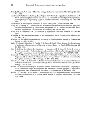 84 Biocontrole de doenças de plantas: uso e perspectivas
Trail, F.; Mahanti, N. & Linz, J. Molecular biology of aflatoxin biosynthesis. Microbiology 141: 755-
765. 1995.
van Wezel, G.P.; Krabben, P.; Traag, B.A.; Keijser, B.J.F.; Kerste, R.; Vijgenboom, E.; Heijnen, J.J. &
Kraal, B. Unlocking Streptomyces spp. for use as sustainable industrial production platforms
by morphological engineering. Applied and Environmental Microbiology 72: 5283-5288.
2006.
von Bubnoff, A. Seeking new antibiotics in nature´s backyard. Cell 127: 867-869. 2006.
Wang, S.L. & Chang, W.T. Purification and characterization of bifunctional chitinases lysozymes
extracellularly produced by Pseudomonas aeruginos K-187 in a shrimp and crab shell power
medium. Applied and Environmental Microbiology 63: 380-386. 1997.
Wang, J.-S. & Groopman, J.D. DNA damage by mycotoxins. Mutation Research 424: 167-181.
1999.
Watanabe, K. Microorganisms relevant to bioremediation. Current Opinion in Microbiology 12:
237-241. 2001.
Whipps, J.M. Microbial interactions and biocontrol in the rhizosphere. Journal of Experimental
Botany 52: 487-511. 2001.
Yadav, V.; Gupta, J.; Mandhan, R.; Chhillar, A.K.; Dabur, R.; Singh, D.D. & Sharma, G.L. Investigation
of anti-Aspergillus properties of bacterial products. Letters in Applied Microbiology 41:
309-314. 2005.
Yan, P.-S.; Song, Y.; Sakuno, E.; Nakajima, H.; Nakagawa, H. & Yabe, K. Cyclo (L-Leucy-L-
Prolyl) produced by Achromobacter xylosanxidans inhibits aflatoxina production by
Aspergillus parasiticus. Applied and Environmental Microbiology 70: 7466-7473. 2004.
Yoshinari, T.; Akiyama, T.; Nakamura, K.; Kondo, T.; Takahashi, Y.; Muraoka, Y.; Nonomura, Y.;
Nagasawa, H. & Sakuda, S. Dioctatin A is a strong inhibitor of aflatoxin production by
Aspergillus parasiticus. Microbiology 153: 2774-2780. 2007.
Zinedine, A.; Faid, M. & Benlemlih, M. In vitro reduction of aflatoxina B1 by strains of lactic acid
bacteria isolated from Moroccan Sourdough Bread. International Journal of Agricultural
Biology 7: 67-70. 2005.
Zucchi, T.D. Potencial de linhagens de Bacillus subtilis, Paenibacillus lentimorbus e Streptomyces
sp. no controle de fungos aflatoxigênicos em amendoim (Arachis hypogaea) e aspectos de
biossegurança. Tese de Doutorado. São Paulo SP. Universidade de São Paulo. 2007.
Zucchi, T.D.; Moraes, L.A.B. & Melo, I.S. Streptomyces sp. ASBV-1 reduces aflatoxin accumulation
by Aspergillus parasiticus in peanut grains. Journal of Applied Microbiology 105: 2153-
2160. 2008.
 