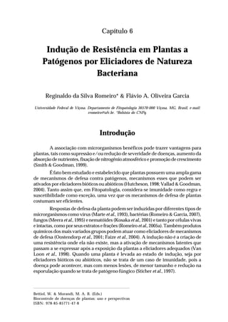 85Indução de Resistência em Plantas a Patógenos
por Eliciadores de Natureza Bacteriana
Capítulo 6
Indução de Resistência em Plantas a
Patógenos por Eliciadores de Natureza
Bacteriana
Reginaldo da Silva Romeiro* & Flávio A. Oliveira Garcia
Universidade Federal de Viçosa. Departamento de Fitopatologia 36570-000 Viçosa, MG, Brasil, e-mail:
rromeiro@ufv.br. *Bolsista do CNPq.
Introdução
A associação com microrganismos benéficos pode trazer vantagens para
plantas, tais como supressão e/ou redução de severidade de doenças, aumento da
absorção de nutrientes, fixação de nitrogênio atmosférico e promoção de crescimento
(Smith & Goodman, 1999).
É fato bem estudado e estabelecido que plantas possuem uma ampla gama
de mecanismos de defesa contra patógenos, mecanismos esses que podem ser
ativados por eliciadores bióticos ou abióticos (Hutcheson, 1998; Vallad & Goodman,
2004). Tanto assim que, em Fitopatologia, considera-se imunidade como regra e
suscetibilidade como exceção, uma vez que os mecanismos de defesa de plantas
costumam ser eficientes.
Respostas de defesa da planta podem ser induzidas por diferentes tipos de
microrganismos como vírus (Marte et al., 1993), bactérias (Romeiro & Garcia, 2007),
fungos (Meera et al., 1995) e nematóides (Kosaka et al., 2001) e tanto por células vivas
e intactas, como por seus extratos e frações (Romeiro et al., 2005a). Também produtos
químicos dos mais variados grupos podem atuar como eliciadores de mecanismos
de defesa (Oostendorp et al., 2001; Faize et al., 2004). A indução não é a criação de
uma resistência onde ela não existe, mas a ativação de mecanismos latentes que
passam a se expressar após a exposição da plantas a eliciadores adequados (Van
Loon et al., 1998). Quando uma planta é levada ao estado de indução, seja por
eliciadores bióticos ou abióticos, não se trata de um caso de imunidade, pois a
doença pode acontecer, mas com menos lesões, de menor tamanho e redução na
esporulação quando se trata de patógeno fúngico (Sticher et al., 1997).
Bettiol, W. & Morandi, M. A. B. (Eds.)
Biocontrole de doenças de plantas: uso e perspectivas
ISBN: 978-85-85771-47-8
 
