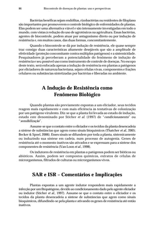 86 Biocontrole de doenças de plantas: uso e perspectivas
Bactérias benéficas sejam endófitas, rizobactérias ou residentes de filoplano
são importantes por promoverem o controle biológico de enfermidades de plantas.
Elas podem ser uma alternativa viável e são intensamente investigadas em todo o
mundo, com vistas à redução do uso de agrotóxicos na agricultura. Essas bactérias,
agentes de biocontrole, podem atuar por antagonismo direto ou por indução de
resistência e, em muitos casos, das duas formas, concomitantemente.
Quando o biocontrole se dá por indução de resistência, ele quase sempre
traz consigo duas características altamente desejáveis que são a amplitude de
efetividade (proteção concomitante contra múltiplos patógenos) e a sistemicidade.
Pesquisadores já perceberam a potencialidade do fenômeno de indução de
resistência e seu possível uso como instrumento de controle de doenças. No escopo
deste texto, será enfocada apenas a indução de resistência em plantas a patógenos
por eliciadores de natureza bacteriana, sejam células vivas, componentes e frações
celulares ou substâncias sintetizadas por bactérias e liberadas no ambiente.
A Indução de Resistência como
Fenômeno Biológico
Quando plantas são previamente expostas a um eliciador, seus tecidos
reagem mais rapidamente e com mais eficiência às tentativas de colonização
por um patógeno virulento. Diz-se que a planta foi levada ao estado de indução,
estado este denominado por Sticher et al. (1997) de “condicionamento” ou
“sensibilização”.
Assume-se que o contato entre o eliciador e os tecidos da planta desencadeia
a síntese de substâncias que agem como sinais bioquímicos (Thatcher et al., 2005;
Becker & Spoel, 2006). Esses sinais se difundem por toda a planta, sistemicamente
ou induzindo sua síntese em cadeia, num processo de autogenia. Genes de
resistência até o momento inativos são ativados e se expressam para a síntese dos
componentes de resistência (Van Loon et al., 1998).
Os indutores de resistência em plantas a patógenos podem ser bióticos ou
abióticos. Assim, podem ser compostos químicos, extratos de células de
microrganismos, filtrados de culturas ou microrganismos vivos.
SAR e ISR – Comentários e Implicações
Plantas expostas a um agente indutor respondem mais rapidamente a
infecçãoporumfitopatógeno,devidoaocondicionamentodadopeloagenteeliciador
ou indutor (Sticher et al., 1997). Assume-se que o contato entre o eliciador e os
tecidos da planta desencadeia a síntese de substâncias que agem como sinais
bioquímicos, difundindo-se pela planta e ativando os genes de resistência até então
inativos.
 