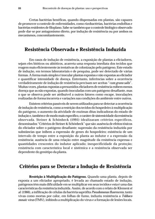 88 Biocontrole de doenças de plantas: uso e perspectivas
Certas bactérias benéficas, quando dispensadas em plantas, são capazes
de promover o controle de enfermidades, como rizobactérias, bactérias endofitas e
bactériasresidentesdefiloplano.Sabe-setambémqueocontrolebiológicoobservado
pode dar-se por antagonismo direto, por indução de resistência ou por ambos os
mecanismos, concomitantemente.
Resistência Observada e Resistência Induzida
Em casos de indução de resistência, a exposição de plantas a eliciadores,
sejam eles bióticos ou abióticos, acarreta uma resposta imediata dos tecidos que
reagem mais eficientemente às tentativas de colonização pelo patógeno. Este estado
de indução, em termos laboratoriais e de pesquisa, pode ser detectado de várias
formas. A forma mais simples é inocular plantas expostas e não expostas ao eliciador
e quantificar intensidade de doença. Entretanto, inferências sobre a ocorrência
verdadeiramente de indução de resistência precisam ser aceitas “cum grano salis”.
Muitasvezes,plantasexpostasapresumidoseliciadoresderesistênciaexibemmenos
doença que as não expostas, quando inoculadas com um patógeno desafiante, mas
o que se observa pode ser atribuível a outros fatores como escape, inoculações
realizadas de forma incorreta e variações nas condições do ambiente entre outros.
Existem critérios passíveis de serem utilizados para se detectar a ocorrência
de indução de resistência, como a restrição dos tecidos do hospedeiro à multiplicação
do patógeno, o aumento da atividade de enzimas ditas indicadoras do estado de
induçãoe,tambémedemodomaisespecífico,ocaráterdesistemicidadedaresistência
observada. Steiner & Schönbeck (1995) idealizaram critérios específicos,
denominados “Critérios de Steiner & Schönbeck” que são: ausência de efeitos tóxicos
do eliciador sobre o patógeno desafiante; supressão da resistência induzida por
substâncias que inibem a expressão de genes do hospedeiro; existência de um
intervalo de tempo entre a exposição da planta ao indutor e a expressão da
resistência; ausência de uma relação entre magnitude da resistência expressa e
quantidades crescentes do indutor aplicado; inespecificidade da proteção;
resistência com característica local e sistêmica e a resistência observada ser
dependente do genótipo da planta.
Critérios para se Detectar a Indução de Resistência
Restrição à Multiplicação do Patógeno. Quando uma planta, depois de
exposta a um eliciador apropriado, é levada ao chamado estado de indução,
patógenos têm mais dificuldade em se multiplicar em seus tecidos e esta é uma das
características da resistência induzida. Assim, de acordo com o relato de Klementet
al. (1966), a infiltração de células da bactéria saprófita Pseudomonas fluorescens, tanto
vivas como mortas por calor, em folhas de fumo, induziu resistência a Tobbaco
mosaic vírus (TMV), inibindo a multiplicação do vírus e a formação de lesões locais.
 