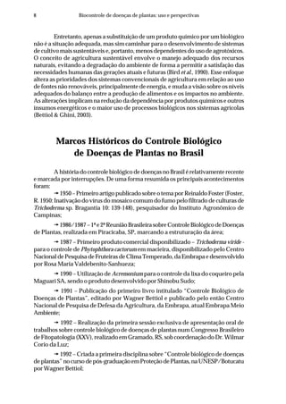 8 Biocontrole de doenças de plantas: uso e perspectivas
Entretanto, apenas a substituição de um produto químico por um biológico
não é a situação adequada, mas sim caminhar para o desenvolvimento de sistemas
de cultivo mais sustentáveis e, portanto, menos dependentes do uso de agrotóxicos.
O conceito de agricultura sustentável envolve o manejo adequado dos recursos
naturais, evitando a degradação do ambiente de forma a permitir a satisfação das
necessidades humanas das gerações atuais e futuras (Bird et al., 1990). Esse enfoque
altera as prioridades dos sistemas convencionais de agricultura em relação ao uso
de fontes não renováveis, principalmente de energia, e muda a visão sobre os níveis
adequados do balanço entre a produção de alimentos e os impactos no ambiente.
As alterações implicam na redução da dependência por produtos químicos e outros
insumos energéticos e o maior uso de processos biológicos nos sistemas agrícolas
(Bettiol & Ghini, 2003).
Marcos Históricos do Controle Biológico
de Doenças de Plantas no Brasil
A história do controle biológico de doenças no Brasil é relativamente recente
e marcada por interrupções. De uma forma resumida os principais acontecimentos
foram:
1950 – Primeiro artigo publicado sobre o tema por Reinaldo Foster (Foster,
R. 1950: Inativação do vírus do mosaico comum do fumo pelo filtrado de culturas de
Trichoderma sp. Bragantia 10: 139-148), pesquisador do Instituto Agronômico de
Campinas;
1986/1987 – 1ª e 2ª Reunião Brasileira sobre Controle Biológico de Doenças
de Plantas, realizada em Piracicaba, SP, marcando a estruturação da área;
1987 – Primeiro produto comercial disponibilizado – Trichoderma viride -
para o controle de Phytophthora cactorum em macieira, disponibilizado pelo Centro
Nacional de Pesquisa de Fruteiras de Clima Temperado, da Embrapa e desenvolvido
por Rosa Maria Valdebenito-Sanhueza;
1990 – Utilização de Acremonium para o controle da lixa do coqueiro pela
Maguari SA, sendo o produto desenvolvido por Shinobu Sudo;
1991 – Publicação do primeiro livro intitulado “Controle Biológico de
Doenças de Plantas”, editado por Wagner Bettiol e publicado pelo então Centro
Nacional de Pesquisa de Defesa da Agricultura, da Embrapa, atual Embrapa Meio
Ambiente;
1992 – Realização da primeira sessão exclusiva de apresentação oral de
trabalhos sobre controle biológico de doenças de plantas num Congresso Brasileiro
de Fitopatologia (XXV), realizado em Gramado, RS, sob coordenação do Dr. Wilmar
Corio da Luz;
1992 – Criada a primeira disciplina sobre “Controle biológico de doenças
de plantas” no curso de pós-graduação em Proteção de Plantas, na UNESP/Botucatu
por Wagner Bettiol;
 