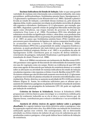 91Indução de Resistência em Plantas a Patógenos
por Eliciadores de Natureza Bacteriana
Enzimas Indicadoras do Estado de Indução. Sabe-se que uma grande
variedade de enzimas está relacionada com a resistência induzida, tais como
peroxidases, polifenoloxidases, fenilalanina amonia-liases, lipoxigenases, β-
1,3-glucanases e quitinases (Leon-Kloosterziel et al., 2005). Quando a planta é
levada ao estado de indução, a atividade dessas enzimas ou, pelo menos de
algumas delas, tende a aumentar em relação às atividades em tecidos de plantas
não expostas a eliciadores. Quitinases e β-1,3-glucanases, por exemplo, que
são PRPs, degradam a parede celular de patógenos liberando moléculas que
agem como eliciadoras, nas etapas iniciais do processo de indução de
resistência (Van Loon et al., 1994). Peroxidases (PO) têm afinidade por
substratos envolvidos na lignificação celular e, além disso, seus produtos têm
atividade antimicrobiana direta na presença de peróxido de hidrogênio (Sticher
et al., 1997) ao passo que fenilalanina-amônia-liases (PAL) também gera
precursores para a biossíntese de lignina e de outros compostos fenólicos que
se acumulam em resposta à infecção (Klessig & Malamy, 1994).
Polifenoloxidases (PPO) têm a propriedade de oxidar compostos fenólicos a
quinonas, as quais geralmente são mais tóxicos aos microrganismos que os
compostos fenólicos originais (Sticher et al., 1997) e os produtos da ação de
lipoxigenases (LOX) contribuem para as reações de defesa inibindo o
crescimento do patógeno, induzindo fitoalexinas e participando também na
transdução de sinais (Namai et al., 1990).
Silva et al. (2004a) encontraram um isolamento de Bacillus cereus (UFV-
101) promissor como agente de biocontrole de enfermidades do tomateiro tanto
em casa-de-vegetação como em campo. Dentre as evidências de que UFV-101
atua como agente de biocontrole por indução de resistência destaca-se o estudo
sobre as alterações na atividade de enzimas indicadoras do estado de indução
em plantas expostas e não expostas a células vivas de Bacillus cereus (UFV-101).
Os autores relatam que não foi detectado aumento nos níveis de β-1,3-glucanase
e quitinase nos tecidos de plantas oriundas de sementes microbiolizadas com a
rizobactéria. Porém, detectou-se aumento na atividade de PO e LOX nos extratos
foliares (Figura 3). Assim, há evidências suficientes para se afirmar que o
aumento de resistência a patógenos em plantas de tomateiro oriundas de sementes
microbiolizadas com propágulos do isolamento UFV-101 pode ser explicado
por indução de resistência.
Critérios de Steiner & Schönbeck. Steiner & Schönbeck (1995)
propuseram critérios básicos para investigar se a resistência exibida pela
planta foi realmente induzida ou se ela se deve a outros fatores que, de
alguma forma, contribuíram para reduzir a incidência e/ou severidade da
doença.
Ausência de efeitos tóxicos do agente indutor sobre o patógeno
desafiante. Se o agente indutor tem efeito deletério sobre o patógeno e não
há separação espacial entre eles, fica difícil falar em indução de resistência
utilizando apenas esse critério. Em contraposição, não se detectando
atividade ou efeitos tóxicos do indutor de per si ou de substâncias por ele
produzidas contra o patógeno, o fato pode indicar haver indícios de indução
de resistência.
 