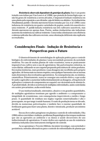 96 Biocontrole de doenças de plantas: uso e perspectivas
Resistência observada dependente do genótipo da planta. Esse é um ponto
tratado com ênfase por Van Loon et al. (1998), que postula de forma lógica que, se
não há genes de resistência a serem ativados, é impossível induzir resistência em
umaplantapelaexposiçãoaumeliciador,sejaelebióticoouabiótico.Asrizobactérias
Pseudomonas putida e Serratia marcescens foram testadas por Liu et al. (1995) como
indutoras de resistência em quatro variedades de pepino, sendo três suscetíveis e
uma resistente. P. putida induziu resistência nas três cultivares suscetíveis, mas
Serratia marcescens em apenas duas. Porém, ambas rizobactérias não induziram
aumentodaresistêncianacultivarresistente.Comotodascolonizaramcomeficiência
o sistema radicular das cultivares em teste, uma colonização deficiente não explicaria
os resultados.
Considerações Finais - Indução de Resistência e
Perspectivas para o Futuro
O desenvolvimento de metodologias de aplicação prática para o controle
biológico de enfermidades de plantas é uma necessidade premente da sociedade
moderna. No caso de muitas plantas de valor econômico, torna-se praticamente
impossível seu cultivo sem o uso de agrotóxicos. São pulverizações rotineiras, às
vezes diárias, utilizando-se um coquetel preparado pela mistura de vários produtos.
Em muitas instâncias, esses produtos e suas dosagens são escolhidos pelo próprio
agricultor,deformamaisoumenosempírica,semqualquerharmoniacomasnormas
mais elementares dos receituários agronômicos. As consequências são, no mínimo,
catastróficas. Primeiramente, nunca se consegue um controle efetivo, o que acaba
levando o agricultor a aumentar indiscriminadamente as dosagens, a frequência de
aplicações e o número de componentes no coquetel, em vãs tentativas de otimizá-lo.
A produtividade, devido à ocorrência de múltiplas enfermidades, assim controladas
em caráter precaríssimo, acaba sendo baixa.
O uso institucionalizado, sistemático, abusivo e em grandes quantidades,
de múltiplos agrotóxicos terminam por agredir o ambiente e a comprometer a
integridade de ecossistemas, com consequências imprevisíveis a médio e longo
prazo. A quantidade de resíduos nos órgãos vegetais comercializados é alta e
preocupante, no que tange à saúde humana. O custo de produção torna-se elevado,
devido às numerosas pulverizações e também face à enorme quantidade de
fertilizante gasta para fazer uma planta, doente e intoxicada, produzir um mínimo
aceitável.
Em seu livro sobre patogênese em plantas e controle de enfermidades, Oku
(1994)enfocacomênfaseerealismo,problemasfitopatológicosdostemposmodernos
que são as agressões ao ambiente e os danos à saúde decorrentes do uso
indiscriminado de agrotóxicos. O autor dedica um capítulo ao uso de resistência
sistêmica induzida como instrumento inteligente de controle.
Ao se aproximar o Terceiro Milênio, há mister investigar, com seriedade e
persistência, métodos alternativos para o controle de enfermidades de plantas que
 
