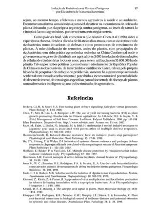 97Indução de Resistência em Plantas a Patógenos
por Eliciadores de Natureza Bacteriana
sejam, ao mesmo tempo, eficientes e menos agressivos à saúde e ao ambiente.
Encontrar uma forma, a mais inócua possível, de ativar os mecanismos de defesa da
planta deixando que ela própria se proteja contra patógenos, ao invés de saturá-la
e intoxicá-la com agrotóxicos, por certo é uma estratégia correta.
Como palavra final, vale comentar o que relatam Chen et al. (1996) sobre a
experiência chinesa, desde a década de 60 até os dias atuais, com o uso rotineiro de
rizobactérias como ativadoras de defesas e como promotoras de crescimento de
plantas. A microbiolização de sementes, antes do plantio, com propágulos de
rizobactérias, tem sido prática agronômica rotineira na China Continental onde o
governo encarrega-se de distribuir aos agricultores 3.000 toneladas de formulações
de células de rizobactérias todos os anos, para serem utilizadas em 35.000.000 ha de
plantio.TalvezporrazõespolíticasquemotivaramoisolamentodaRepúblicaPopular
da China em todos os níveis, de intercâmbio científico inclusive, talvez pela própria
filosofia de pesquisa e de enfoque de problemas, somente há algum tempo o mundo
ocidental tem tomado conhecimento e percebido a incomensurável potencialidade
dodesenvolvimentodetecnologiasespecíficasparaobiocontrolededoençasdeplantas
como alternativa inteligente ao uso indiscriminado de agrotóxicos.
Referências
Beckers, G.J.M. & Spoel, H.S. Fine-tuning plant defence signalling: Salicylate versus jasmonate.
Plant Biology 8: 1-10. 2006.
Chen, Y.; Mei, R.; Liu, L. & Kloepper, J.W. The use of yield increasing bacteria (YIB) as plant
growth-promoting rhizobacteria in Chinese agriculture. In: Utkhede, R.S. & Gupta, V. K
(Eds.) Management of Soil Born Diseases. Ludhiana. Kalyani Publishers. 1996. pp. 165-184.
Eden Bioscience. Disponível em: http://www.edenbio.com. Acesso em: 15 out. 2007.
Faize, M.; Faize, L.; Koike, N.; Ishizaka, M. & Ishii, H. Acibenzolar-S-methyl-induced resistance to
Japanese pear scab is associated with potentiation of multiple defense responses.
Phytopathology 94: 604-612. 2004.
Hammerschmidt, R. Induced disease resitance: how do induced plants stop pathogens?
Physiological and Molecular Plant Pathology 55: 77-84. 1999.
He, C.Y.; Hsiang, T. & Wolyn, D.J. Induction of systemic disease resistance and pathogen defence
responses in Asparagus officinalis inoculated with nonpathogenic strains of Fusarium oxysporum.
Plant Pathology 51: 225-230. 2002.
Hoffland, E.; Bakker, P. & Van Loon, L.C. Multiple disease protection by rhizobacteria that induce
systemic resistance-reply. Phytopathology 87: 138. 1997.
Hutcheson, S.W. Current concepts of active defense in plants. Annual Review of Phytopathology
36: 59-90. 1998.
Jesus Jr., W. C.; Romeiro, R.S.; Rodrigues, F.A. & Pereira, J.L.A. Um derivado benzotiadiazólico
como ativador químico de mecanismos de defesa em feijoeiro contra patógenos. Fitopatologia
Brasileira 24: 293. 1999.
Kado, C. I. & Heskett, M.G. Selective media for isolation of Agrobacterium, Corynebacterium, Erwinia,
Pseudomonas and Xanthomonas. Phytopathology 60: 969-979. 1970.
Klement, Z.; Király, Z. & Pozsar, R. Suppression of virus multiplication and local lesion production
in tobacco following inoculation with a saprophyte bacterium. Acta Phytopathologica
Hungariae 1: 11-18. 1966.
Klessig, D. F. & Malamy, J. The salicylic acid signal in plants. Plant Molecular Biology 26: 1439-
1458. 1994.
Kloepper, J.W.; Rodriguez, K.R.; Zehnder, G.W.; Murphy, J.F.; Sikora, E. & Fernandez, C. Plant
root-bacterial interactions in biological control of soilborne diseases and potential extension
to systemic and foliar diseases. Australasian Plant Pathology 28: 21-26. 1999.
 