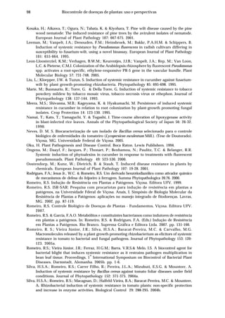 98 Biocontrole de doenças de plantas: uso e perspectivas
Kosaka, H.; Aikawa, T.; Ogura, N.; Tabata, K. & Kiyohara, T. Pine wilt disease caused by the pine
wood nematode: The induced resistance of pine trees by the avirulent isolates of nematode.
European Journal of Plant Pathology 107: 667-675. 2001.
Leeman, M.; Vanpelt, J.A.; Denouden, F.M.; Heinsbroek, M.; Bakkr, P.A.H.M. & Schippers, B.
Induction of systemic resistance by Pseudomonas fluorescens in radish cultivars differing in
susceptibility to fusarium-wilt, using a novel bioassay. European Journal of Plant Pathology
101: 655-664. 1995.
Leon-Lloosterziel, K.M.; Verhagen, B.W.M.; Keurentjes, J.J.B.; Vanpelt, J.A.; Rep, M.; Van Loon,
L.C. & Pieterse, C.M.J. Colonization of the Arabidopsis rhizosphere by fluorescent Pseudomonas
spp. activates a root-specific, ethylene-responsive PR-5 gene in the vascular bundle. Plant
Molecular Biology 57: 731-748. 2005.
Liu, L.; Kloepper, J.W. & Tuzun, S. Induction of systemic resistance in cucumber against fusarium-
wilt by plant growth-promoting rhizobacteria. Phytopathology 85: 695-698. 1995.
Marte, M.; Buonaurio, R.; Torre, G. & Della Torre, G. Induction of systemic resistance to tobacco
powdery mildew by tobacco mosaic virus, tobacco necrosis virus or ethephon. Journal of
Phytopathology 138: 137-144. 1993.
Meera, M.S.; Shivanna, M.B.; Kageyama, K. & Hyakumachi, M. Persistence of induced systemic
resistance in cucumber in relation to root colonization by plant-growth promoting fungal
isolates. Crop Protection 14: 123-130. 1995.
Namai, T.; Kato, T.; Yamaguchi, Y. & Togashi, J. Time-course alteration of lipoxygenase activity
in blast-infected rice leaves. Annals of the Phytopathological Society of Japan 56: 26-32.
1990.
Neves, D. M. S. Biocaracterização de um isolado de Bacillus cereus selecionado para o controle
biológico de enfermidades do tomateiro (Lycopersicon esculentum Mill.). (Tese de Doutorado).
Viçosa, MG. Universidade Federal de Viçosa. 2005.
Oku, H. Plant Pathogenesis and Disease Control. Boca Raton. Lewis Publishers. 1994.
Ongena, M.; Daayf, F.; Jacques, P.; Thonart, P.; Benhamou, N.; Paulitz, T.C. & Belanger, R.R.
Systemic induction of phytoalexins in cucumber in response to treatments with fluorescent
pseudomonads. Plant Pathology 49: 523-530. 2000.
Oostendorp, M.; Kunz, W.; Dietrich, B. & Staub, T. Induced disease resistance in plants by
chemicals. European Journal of Plant Pathology 107: 19-28. 2001.
Rodrigues, F.A.; Jesus Jr., W.C. & Romeiro, R.S. Um derivado benzotiodiazólico como ativador químico
de mecanismos de defesa do feijoeiro à ferrugem. Summa Phytopathologica 26:76. 2000.
Romeiro, R.S. Indução de Resistência em Plantas a Patógenos. Viçosa. Editora UFV. 1999.
Romeiro, R.S. ISR-SAR: Pesquisa com procariotas para indução de resistência em plantas a
patógenos, na Universidade Fderal de Viçosa. Anais, I. Simpósio de Biologia Molecular da
Resistência de Plantas a Patógenos: aplicações no manejo integrado de fitodoenças. Lavras,
MG. 2002. pp. 87-119.
Romeiro, R.S. Controle Biológico de Doenças de Plantas - Fundamentos. Viçosa. Editora UFV.
2007.
Romeiro, R.S. & Garcia, F.A.O. Metabólitos e constituintes bacterianos como indutores de resistência
em plantas a patógenos. In: Romeiro, R.S. & Rodrigues, F.A. (Eds.) Indução de Resistência
em Plantas a Patógenos. Rio Branco. Suprema Gráfica e Editora Ltda. 2007. pp. 131-160.
Romeiro, R. S.; Vieira Júnior, J.R.; Silva, H.S.A.; Baracat-Pereira, M.C. & Carvalho, M.G.
Macromolecules released by a plant growth-promoting rhizobacterium as elicitors of systemic
resistance in tomato to bacterial and fungal pathogens. Journal of Phytopathology 153: 120-
123. 2005a.
Romeiro, R.S.; Vieira Júnior, J.R.; Ferraz, H.G.M.; Barra, V.R.S.& Melo, I.S. A biocontrol agent for
bacterial blight that induces systemic resistance as it restrains pathogen multiplication in
bean leaf tissue. Proceedings, 1
st
International Symposium on Biocontrol of Bacterial Plant
Diseases. Darmstadt, Alemanha. 2005b. pp. 1-6.
Silva, H.S.A.; Romeiro, R.S.; Carrer Filho, R.; Pereira, J.L.A.; Mizubuti, E.S.G. & Mounteer, A.
Induction of systemic resistance by Bacillus cereus against tomato foliar diseases under field
conditions. Journal of Phytopathology 152: 371-375. 2004a.
Silva, H.S.A.; Romeiro, R.S.; Macagnan, D.; Halfeld-Vieira, B.A.; Baracat-Pereira, M.C. & Mounteer,
A. Rhizobacterial induction of systemic resistance in tomato plants: non-specific protection
and increase in enzyme activities. Biological Control 29: 288-295. 2004b.
 