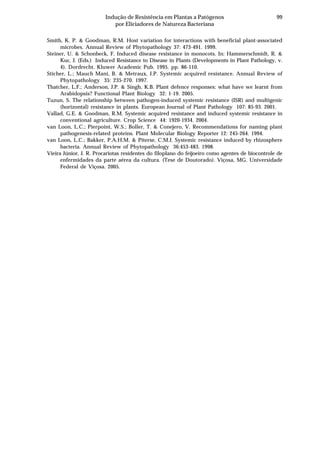99Indução de Resistência em Plantas a Patógenos
por Eliciadores de Natureza Bacteriana
Smith, K. P. & Goodman, R.M. Host variation for interactions with beneficial plant-associated
microbes. Annual Review of Phytopathology 37: 473-491. 1999.
Steiner, U. & Schonbeck, F. Induced disease resistance in monocots. In: Hammerschmidt, R. &
Kuc, J. (Eds.) Induced Resistance to Disease in Plants (Developments in Plant Pathology, v.
4). Dordrecht. Kluwer Academic Pub. 1995. pp. 86-110.
Sticher, L.; Mauch Mani, B. & Metraux, J.P. Systemic acquired resistance. Annual Review of
Phytopathology 35: 235-270. 1997.
Thatcher, L.F.; Anderson, J.P. & Singh, K.B. Plant defence responses: what have we learnt from
Arabidopsis? Functional Plant Biology 32: 1-19. 2005.
Tuzun, S. The relationship between pathogen-induced systemic resistance (ISR) and multigenic
(horizontal) resistance in plants. European Journal of Plant Pathology 107: 85-93. 2001.
Vallad, G.E. & Goodman, R.M. Systemic acquired resistance and induced systemic resistance in
conventional agriculture. Crop Science 44: 1920-1934. 2004.
van Loon, L.C.; Pierpoint, W.S.; Boller, T. & Conejero, V. Recommendations for naming plant
pathogenesis-related proteins. Plant Molecular Biology Reporter 12: 245-264. 1994.
van Loon, L.C.; Bakker, P.A.H.M. & Piterse, C.M.J. Systemic resistance induced by rhizosphere
bacteria. Annual Review of Phytopathology 36:453-483. 1998.
Vieira Júnior, J. R. Procariotas residentes do filoplano do feijoeiro como agentes de biocontrole de
enfermidades da parte aérea da cultura. (Tese de Doutorado). Viçosa, MG. Universidade
Federal de Viçosa. 2005.
 