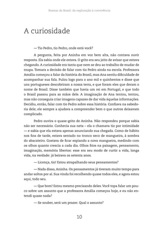 Biomas do Brasil: da exploração à convivência
10
A curiosidade
— Tio Pedro, tio Pedro, onde está você?
A pergunta, feita por Aninha em voz bem alta, não contava ouvir
resposta. Ela sabia onde ele estava. O grito era seu jeito de avisar que estava
chegando. A curiosidade era tanta que nem se deu ao trabalho de mudar de
roupa. Tomara a decisão de falar com tio Pedro ainda na escola. Professora
Amália começou a falar da história do Brasil, mas Ana sentiu dificuldade de
acompanhar sua fala. Pulou logo para o ano mil e quinhentos e disse que
uns portugueses descobriram a nossa terra, e que foram eles que deram o
nome de Brasil. Disse também que havia um rei em Portugal, e que todo
o Brasil passou para as mãos dele. A imaginação de Ana tentou, tentou,
mas não conseguia criar imagens capazes de dar vida àquelas informações.
Decidiu, então, falar com tio Pedro sobre essa história. Confiava na sabedo-
ria dele; ele sempre a ajudava a compreender bem o que outros deixavam
complicado.
Pedro ouvira o quase-grito de Aninha. Não respondeu porque sabia
não ser necessário. Conhecia sua neta – ela o chamava tio por intimidade
— e sabia que ela estava apenas anunciando sua chegada. Como de hábito
nos fins de tarde, estava sentado no tronco seco de mangueira, à sombra
do abacateiro. Gostava de ficar espiando a nova mangueira, medindo com
os olhos quanto crescia a cada dia. Olhos fitos na paisagem, pensamento,
imaginação, memória libertos: esse era seu modo de curtir a vida, longa
vida, na verdade: já beirava os setenta anos.
— Licença, tio! Estou atrapalhando seus pensamentos?
— Nada disso, Aninha. Os pensamentos já tiveram muito tempo para
andar soltos por aí. Sua vinda foi recolhendo quase todos eles, e agora estou
aqui, todo seu.
— Que bom! Estou mesmo precisando deles.Você topa falar um pou-
co sobre um assunto que a professora Amália começou hoje, e eu não en-
tendi quase nada?
— Se souber, será um prazer. Qual o assunto?
 