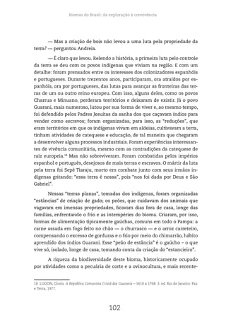 Biomas do Brasil: da exploração à convivência
102
— Mas a criação de bois não levou a uma luta pela propriedade da
terra? — perguntou Andreia.
— É claro que levou. Relendo a história, a primeira luta pelo controle
da terra se deu com os povos indígenas que viviam na região. E com um
detalhe: foram prensados entre os interesses dos colonizadores espanhóis
e portugueses. Durante trezentos anos, participaram, ora atraídos por es-
panhóis, ora por portugueses, das lutas para avançar as fronteiras das ter-
ras de um ou outro reino europeu. Com isso, alguns deles, como os povos
Charrua e Minuano, perderam territórios e deixaram de existir. Já o povo
Guarani, mais numeroso, lutou por sua forma de viver e, ao mesmo tempo,
foi defendido pelos Padres Jesuítas da sanha dos que caçavam índios para
vender como escravos; foram organizadas, para isso, as “reduções”, que
eram territórios em que os indígenas vivam em aldeias, cultivavam a terra,
tinham atividades de catequese e educação, de tal maneira que chegaram
a desenvolver alguns processos industriais. Foram experiências interessan-
tes de vivência comunitária, mesmo com as contradições da catequese de
raiz europeia.18
Mas não sobreviveram. Foram combatidas pelos impérios
espanhol e português, desejosos de mais terras e escravos. O mártir da luta
pela terra foi Sepé Tiaraju, morto em combate junto com seus irmãos in-
dígenas gritando: “essa terra é nossa”, pois “nos foi dada por Deus e São
Gabriel”.
Nessas “terras planas”, tomadas dos indígenas, foram organizadas
“estâncias” de criação de gado; os peões, que cuidavam dos animais que
vagavam em imensas propriedades, ficavam dias fora de casa, longe das
famílias, enfrentando o frio e as intempéries do bioma. Criaram, por isso,
formas de alimentação tipicamente gaúchas, comuns em todo o Pampa: a
carne assada em fogo feito no chão — o churrasco — e o arroz carreteiro,
compensando o excesso de gorduras e o frio por meio do chimarrão, hábito
aprendido dos índios Guarani. Esse “peão de estância” é o gaúcho – o que
vive só, isolado, longe de casa, tomando conta da criação do “estancieiro”.
A riqueza da biodiversidade deste bioma, historicamente ocupado
por atividades como a pecuária de corte e a ovinocultura, e mais recente-
18 LUGON, Clovis. A República Comunista Cristã dos Guaranis – 1610 a 1768. 3. ed. Rio de Janeiro: Paz
e Terra, 1977.
 